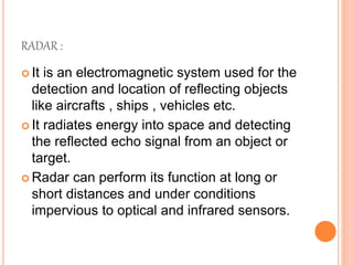 RADAR :
 It is an electromagnetic system used for the
detection and location of reflecting objects
like aircrafts , ships , vehicles etc.
 It radiates energy into space and detecting
the reflected echo signal from an object or
target.
 Radar can perform its function at long or
short distances and under conditions
impervious to optical and infrared sensors.
 