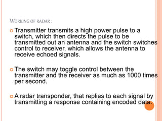 WORKING OF RADAR :
 Transmitter transmits a high power pulse to a
switch, which then directs the pulse to be
transmitted out an antenna and the switch switches
control to receiver, which allows the antenna to
receive echoed signals.
 The switch may toggle control between the
transmitter and the receiver as much as 1000 times
per second.
 A radar transponder, that replies to each signal by
transmitting a response containing encoded data.
 