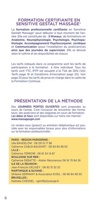 Des JOURNÉES PORTES OUVERTES sont proposées au
cours de l’année. C’est l’occasion de rencontrer des forma-
teurs, des praticiens et des stagiaires en cours de formation.
Les dates et lieux sont disponibles sur notre site internet :
www.massagesgm.com
Un rendez-vous (gratuit) ou entretien téléphonique est pos-
sible avec les responsables locaux pour plus d’informations
sur la formation professionnelle :
PARIS - REGION PARISIENNE :
Ulla BANDELOW : 06 09 01 17 86
Catherine ZABUS-BAUDART : 06 84 84 96 63
LILLE :
Catherine TERROIR : 06 61 34 14 67
BOULOGNE SUR MER :
Catherine DEBATTE - Atelier Résonances 06 16 70 84 26
ILE DE LA REUNION :
Jean-François DELIGEY : 06 92 15 32 32
MARTINIQUE & GUYANE :
Ghilaine GERMANY & Association EVEIL : 06 96 84 99 50
BRUXELLES :
Nathalie CHESNEL : sgmiffp@orange.fr
PRÉSENTATION DE LA MÉTHODE
FORMATION CERTIFIANTE EN
SENSITIVE GESTALT MASSAGE®
La formation professionnelle certifiante en Sensitive
Gestalt Massage® peut débuter à tout moment de l’an-
née. Elle est constituée de : 3 Niveaux, de formations en
Anatomie, Neurophysiologie, Psychologie, Psychopa-
thologie, Accompagnement Psychocorporel, Juridique
et Communication (pour l’installation du praticien(ne)
ainsi que des journées de supervision. Elle se déroule
selon le rythme et les disponibilités de chacun.
Les tarifs indiqués dans ce programme sont les tarifs de
participation à la formation à titre individuel. Tous les
tarifs sont TTC, IFFP est assujetti à la TVA de 20% (Voir
Tarifs page 16 et Conditions d’Inscription page 23). Voir
page 23 pour les tarifs de prise en charge dans le cadre de
la Formation Continue.
6
 