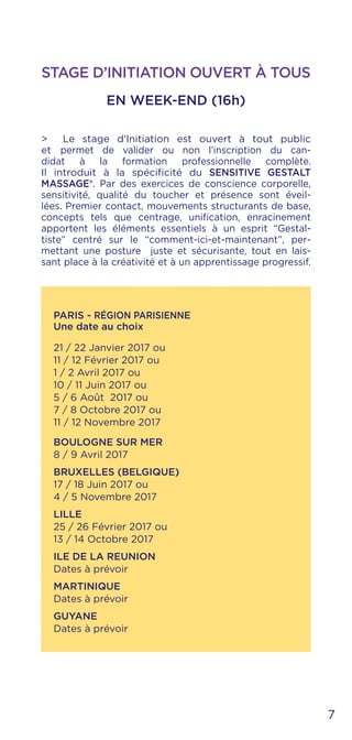 STAGE D’INITIATION OUVERT À TOUS
EN WEEK-END (16h)
> Le stage d’Initiation est ouvert à tout public
et permet de valider ou non l’inscription du can-
didat à la formation professionnelle complète.
Il introduit à la spécificité du SENSITIVE GESTALT
MASSAGE®. Par des exercices de conscience corporelle,
sensitivité, qualité du toucher et présence sont éveil-
lées. Premier contact, mouvements structurants de base,
concepts tels que centrage, unification, enracinement
apportent les éléments essentiels à un esprit “Gestal-
tiste” centré sur le “comment-ici-et-maintenant”, per-
mettant une posture juste et sécurisante, tout en lais-
sant place à la créativité et à un apprentissage progressif.
PARIS - RÉGION PARISIENNE
Une date au choix
21 / 22 Janvier 2017 ou
11 / 12 Février 2017 ou
1 / 2 Avril 2017 ou
10 / 11 Juin 2017 ou
5 / 6 Août 2017 ou
7 / 8 Octobre 2017 ou
11 / 12 Novembre 2017
BOULOGNE SUR MER
8 / 9 Avril 2017
BRUXELLES (BELGIQUE)
17 / 18 Juin 2017 ou
4 / 5 Novembre 2017
LILLE
25 / 26 Février 2017 ou
13 / 14 Octobre 2017
ILE DE LA REUNION
Dates à prévoir
MARTINIQUE
Dates à prévoir
GUYANE
Dates à prévoir
7
 