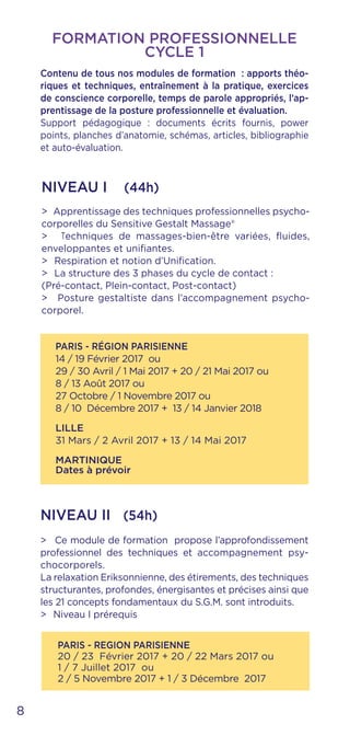 PARIS - RÉGION PARISIENNE
14 / 19 Février 2017 ou
29 / 30 Avril / 1 Mai 2017 + 20 / 21 Mai 2017 ou
8 / 13 Août 2017 ou
27 Octobre / 1 Novembre 2017 ou
8 / 10 Décembre 2017 + 13 / 14 Janvier 2018
LILLE
31 Mars / 2 Avril 2017 + 13 / 14 Mai 2017
MARTINIQUE
Dates à prévoir
PARIS - REGION PARISIENNE
20 / 23 Février 2017 + 20 / 22 Mars 2017 ou
1 / 7 Juillet 2017 ou
2 / 5 Novembre 2017 + 1 / 3 Décembre 2017
NIVEAU I (44h)
NIVEAU II (54h)
> Ce module de formation propose l’approfondissement
professionnel des techniques et accompagnement psy-
chocorporels.
La relaxation Eriksonnienne, des étirements, des techniques
structurantes, profondes, énergisantes et précises ainsi que
les 21 concepts fondamentaux du S.G.M. sont introduits.
> Niveau I prérequis
> Apprentissage des techniques professionnelles psycho-
corporelles du Sensitive Gestalt Massage®
> Techniques de massages-bien-être variées, fluides,
enveloppantes et unifiantes.
> Respiration et notion d’Unification.
> La structure des 3 phases du cycle de contact :
(Pré-contact, Plein-contact, Post-contact)
> Posture gestaltiste dans l’accompagnement psycho-
corporel.
8
FORMATION PROFESSIONNELLE
CYCLE 1
Contenu de tous nos modules de formation : apports théo-
riques et techniques, entraînement à la pratique, exercices
de conscience corporelle, temps de parole appropriés, l’ap-
prentissage de la posture professionnelle et évaluation.
Support pédagogique : documents écrits fournis, power
points, planches d’anatomie, schémas, articles, bibliographie
et auto-évaluation.
 