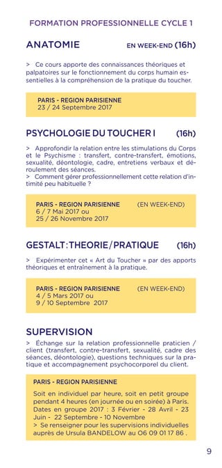 9
PARIS - REGION PARISIENNE
23 / 24 Septembre 2017
FORMATION PROFESSIONNELLE CYCLE 1
ANATOMIE 	 EN WEEK-END (16h)
> Ce cours apporte des connaissances théoriques et
palpatoires sur le fonctionnement du corps humain es-
sentielles à la compréhension de la pratique du toucher.
PSYCHOLOGIE DU TOUCHER I (16h)
> Approfondir la relation entre les stimulations du Corps
et le Psychisme : transfert, contre-transfert, émotions,
sexualité, déontologie, cadre, entretiens verbaux et dé-
roulement des séances.
> Comment gérer professionnellement cette relation d’in-
timité peu habituelle ?
PARIS - REGION PARISIENNE (EN WEEK-END)
6 / 7 Mai 2017 ou
25 / 26 Novembre 2017
PARIS - REGION PARISIENNE (EN WEEK-END)
4 / 5 Mars 2017 ou
9 / 10 Septembre 2017
GESTALT:THEORIE/PRATIQUE (16h)
> Expérimenter cet « Art du Toucher » par des apports
théoriques et entraînement à la pratique.
PARIS - REGION PARISIENNE
Soit en individuel par heure, soit en petit groupe
pendant 4 heures (en journée ou en soirée) à Paris.
Dates en groupe 2017 : 3 Février - 28 Avril - 23
Juin - 22 Septembre - 10 Novembre
> Se renseigner pour les supervisions individuelles
auprès de Ursula BANDELOW au O6 09 01 17 86 .
SUPERVISION
> Échange sur la relation professionnelle praticien /
client (transfert, contre-transfert, sexualité, cadre des
séances, déontologie), questions techniques sur la pra-
tique et accompagnement psychocorporel du client.
 