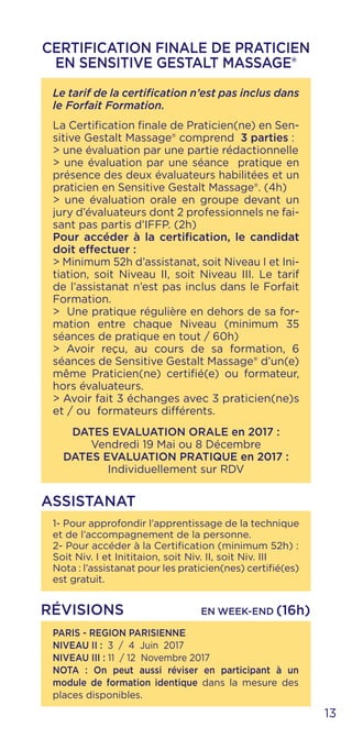 13
CERTIFICATION FINALE DE PRATICIEN
EN SENSITIVE GESTALT MASSAGE®
Le tarif de la certification n’est pas inclus dans
le Forfait Formation.
La Certification finale de Praticien(ne) en Sen-
sitive Gestalt Massage® comprend 3 parties :
> une évaluation par une partie rédactionnelle
> une évaluation par une séance pratique en
présence des deux évaluateurs habilitées et un
praticien en Sensitive Gestalt Massage®. (4h)
> une évaluation orale en groupe devant un
jury d’évaluateurs dont 2 professionnels ne fai-
sant pas partis d’IFFP. (2h)
Pour accéder à la certification, le candidat
doit effectuer :
> Minimum 52h d’assistanat, soit Niveau I et Ini-
tiation, soit Niveau II, soit Niveau III. Le tarif
de l’assistanat n’est pas inclus dans le Forfait
Formation.
> Une pratique régulière en dehors de sa for-
mation entre chaque Niveau (minimum 35
séances de pratique en tout / 60h)
> Avoir reçu, au cours de sa formation, 6
séances de Sensitive Gestalt Massage® d’un(e)
même Praticien(ne) certifié(e) ou formateur,
hors évaluateurs.
> Avoir fait 3 échanges avec 3 praticien(ne)s
et / ou formateurs différents.
DATES EVALUATION ORALE en 2017 :
Vendredi 19 Mai ou 8 Décembre
DATES EVALUATION PRATIQUE en 2017 :
Individuellement sur RDV
1- Pour approfondir l’apprentissage de la technique
et de l’accompagnement de la personne.
2- Pour accéder à la Certification (minimum 52h) :
Soit Niv. I et Inititaion, soit Niv. II, soit Niv. III
Nota : l’assistanat pour les praticien(nes) certifié(es)
est gratuit.
ASSISTANAT
PARIS - REGION PARISIENNE
NIVEAU II : 3 / 4 Juin 2017
NIVEAU III : 11 / 12 Novembre 2017
NOTA : On peut aussi réviser en participant à un
module de formation identique dans la mesure des
places disponibles.
RÉVISIONS EN WEEK-END (16h)
 