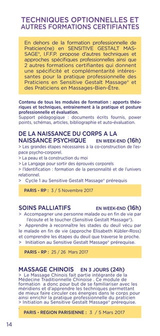 PARIS - RP : 25 / 26 Mars 2017
SOINS PALLIATIFS EN WEEK-END (16h)
> Accompagner une personne malade ou en fin de vie par
l’écoute et le toucher (Sensitive Gestalt Massage®).
> Apprendre à reconnaître les stades du deuil vécu par
le malade en fin de vie (approche Elisabeth Kübler-Ross)
et comprendre les étapes du deuil que traverse le proche.
> Initiation au Sensitive Gestalt Massage® prérequise.
PARIS - RP : 3 / 5 Novembre 2017
DE LA NAISSANCE DU CORPS A LA
NAISSANCE PSYCHIQUE EN WEEK-END (16h)
> Les grandes étapes nécessaires à la co-construction de l’es-
pace psycho-corporel.
> La peau et la construction du moi
> Le Langage pour sortir des éprouvés corporels
> l’Identification : formation de la personnalité et de l’univers
relationnel.
> Cycle 1 au Sensitive Gestalt Massage® prérequis
MASSAGE CHINOIS EN 3 JOURS (24h)
> Le Massage Chinois fait partie intégrante de la
Médecine Traditionnelle Chinoise . Ce module de
formation a donc pour but de se familiariser avec les
méridiens et d’apprendre les techniques permettant
de mieux faire circuler ces énergies dans le corps pour
ainsi enrichir la pratique professionnelle du praticien
> Initiation au Sensitive Gestalt Massage® prérequise.
.
PARIS - REGION PARISIENNE : 3 / 5 Mars 2017
TECHNIQUES OPTIONNELLES ET
AUTRES FORMATIONS CERTIFIANTES
En dehors de la formation professionnelle de
Praticien(ne) en SENSITIVE GESTALT MAS-
SAGE®, I.F.F.P. propose d’autres techniques et
approches spécifiques professionnelles ainsi que
2 autres formations certifiantes qui donnent
une spécificité et complémentarité intéres-
santes pour la pratique professionnelle des
Praticiens en Sensitive Gestalt Massage® et
des Praticiens en Massages-Bien-Être.
14
Contenu de tous les modules de formation : apports théo-
riques et techniques, entrainement à la pratique et posture
professionnelle et évaluation.
Support pédagogique : documents écrits fournis, power
points, schémas, articles, bibliographie et auto-évaluation.
 