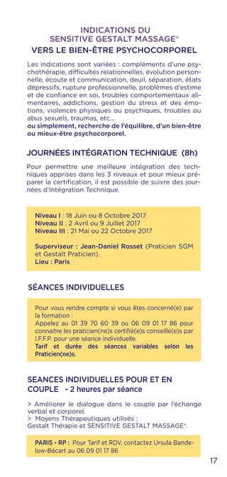 17
Pour vous rendre compte si vous êtes concerné(e) par
la formation :
Appelez au 01 39 70 60 39 ou 06 09 01 17 86 pour
connaitre les praticien(ne)s certifié(e)s conseillé(e)s par
I.F.F.P. pour une séance individuelle.
Tarif et durée des séances variables selon les
Praticien(ne)s.
Niveau I : 18 Juin ou 8 Octobre 2017
Niveau II : 2 Avril ou 9 Juillet 2017
Niveau III : 21 Mai ou 22 Octobre 2017
Superviseur : Jean-Daniel Rosset (Praticien SGM
et Gestalt Praticien).
Lieu : Paris
SÉANCES INDIVIDUELLES
Les indications sont variées : compléments d’une psy-
chothérapie, difficultés relationnelles, évolution person-
nelle, écoute et communication, deuil, séparation, états
dépressifs, rupture professionnelle, problèmes d’estime
et de confiance en soi, troubles comportementaux ali-
mentaires, addictions, gestion du stress et des émo-
tions, violences physiques ou psychiques, troubles ou
abus sexuels, traumas, etc...
ou simplement, recherche de l’équilibre, d’un bien-être
ou mieux-être psychocorporel.
INDICATIONS DU
SENSITIVE GESTALT MASSAGE®
VERS LE BIEN-ÊTRE PSYCHOCORPOREL
JOURNÉES INTÉGRATION TECHNIQUE (8h)
Pour permettre une meilleure intégration des tech-
niques apprises dans les 3 niveaux et pour mieux pré-
parer la certification, il est possible de suivre des jour-
nées d’Intégration Technique.
PARIS - RP : Pour Tarif et RDV, contactez Ursula Bande-
low-Bécart au 06 09 01 17 86
SEANCES INDIVIDUELLES POUR ET EN
COUPLE - 2 heures par séance
> Améliorer le dialogue dans le couple par l’échange
verbal et corporel.
> Moyens Thérapeutiques utilisés :
Gestalt Thérapie et SENSITIVE GESTALT MASSAGE®.
 