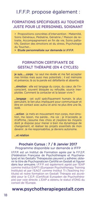 je suis……corps : lui seul me révèle et me fait accepter
mes limites mais aussi mes potentiels ; il est mémoire
et présence, là où la parole est défaillante et absente.
…émotion : elle est langage du corps, du cœur, de l’in-
conscient, souvent bloquée ou refoulée, source inex-
ploitée. Comment la contacter et la laisser vivre ?
…langage : cet outil spécifiquement humain, le plus
percutant, le lien plus impliquant pour communiquer et
être en contact avec autrui et ainsi ne plus être une île,
isolé.
…action : je mets en mouvement mon corps, mon émo-
tion, ma raison, ma parole… ma vie ; je m’accepte, je
m’affirme, j’assume mes choix et j’explore les moyens
dont je dispose pour mener à bien ma dynamique de
changement, et réaliser les projets essentiels de mon
devenir. Je me responsabilise, je deviens autonome.
…et relation
I.F.F.P. propose également :
FORMATION CERTIFIANTE DE
GESTALT THÉRAPIE (EN 4 CYCLES)
Prochain Cursus : 7 / 8 Janvier 2017
Programme disponible sur demande à IFFP
I.F.F.P. est un Institut de Formation agrée par la F.F.2.P.
(Fédération Française de Psychothérapie et Psychana-
lyse) et les Gestalts Thérapeutes peuvent y adhérer, obte-
nir le titre de Psychopraticien Certifié en Gestalt et figurer
dans leur annuaire. I.F.F.P. est également agréé par l’EAP
comme Institut EAPTI (European Psychotherapy Training
Institute) et par l’EAGT comme Institut TI (Teaching Ins-
titute) et notre formation en Gestalt Thérapie est accré-
dité pour le C.E.P. (Certificat Européen de Psychothéra-
pie) par voie directe. L’EAP a obtenu le statut d’ONG du
conseil de l’Europe.
www.psychotherapiegestalt.com
18
FORMATIONS SPÉCIFIQUES AU TOUCHER
JUSTE POUR LE PERSONNEL SOIGNANT
> Propositions concrètes d’intervention : Maternité,
Soins Généraux, Pédiatrie, Gériatrie / Maison de re-
traite, Accompagnement en fin de vie, Soins pallia-
tifs, Gestion des émotions et du stress, Psychologie
du Toucher...
> Etude personnalisée sur demande à I.F.F.P.
 