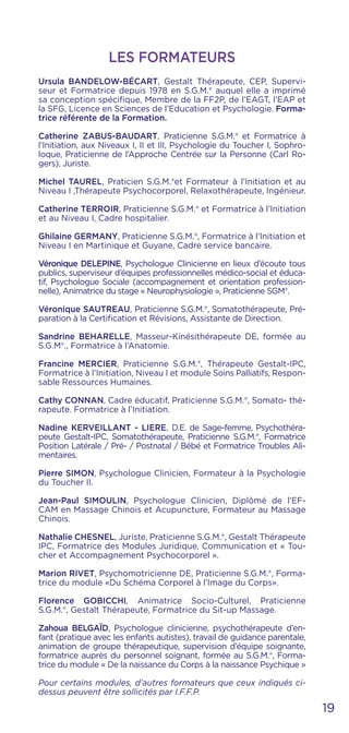 19
Ursula BANDELOW-BÉCART, Gestalt Thérapeute, CEP, Supervi-
seur et Formatrice depuis 1978 en S.G.M.® auquel elle a imprimé
sa conception spécifique, Membre de la FF2P, de l’EAGT, l’EAP et
la SFG, Licence en Sciences de l’Education et Psychologie. Forma-
trice référente de la Formation.
Catherine ZABUS-BAUDART, Praticienne S.G.M.® et Formatrice à
l’Initiation, aux Niveaux I, II et III, Psychologie du Toucher I, Sophro-
loque, Praticienne de l’Approche Centrée sur la Personne (Carl Ro-
gers), Juriste.
Michel TAUREL, Praticien S.G.M.®et Formateur à l’Initiation et au
Niveau I ,Thérapeute Psychocorporel, Relaxothérapeute, Ingénieur.
Catherine TERROIR, Praticienne S.G.M.® et Formatrice à l’Initiation
et au Niveau I, Cadre hospitalier.
Ghilaine GERMANY, Praticienne S.G.M.®, Formatrice à l’Initiation et
Niveau I en Martinique et Guyane, Cadre service bancaire.
Véronique DELEPINE, Psychologue Clinicienne en lieux d’écoute tous
publics, superviseur d’équipes professionnelles médico-social et éduca-
tif, Psychologue Sociale (accompagnement et orientation profession-
nelle), Animatrice du stage « Neurophysiologie », Praticienne SGM®.
Véronique SAUTREAU, Praticienne S.G.M.®, Somatothérapeute, Pré-
paration à la Certification et Révisions, Assistante de Direction.
Sandrine BEHARELLE, Masseur-Kinésithérapeute DE, formée au
S.G.M®., Formatrice à l’Anatomie.
Francine MERCIER, Praticienne S.G.M.®, Thérapeute Gestalt-IPC,
Formatrice à l’Initiation, Niveau I et module Soins Palliatifs, Respon-
sable Ressources Humaines.
Cathy CONNAN, Cadre éducatif, Praticienne S.G.M.®, Somato- thé-
rapeute. Formatrice à l’Initiation.
Nadine KERVEILLANT - LIERE, D.E. de Sage-femme, Psychothéra-
peute Gestalt-IPC, Somatothérapeute, Praticienne S.G.M.®, Formatrice
Position Latérale / Pré- / Postnatal / Bébé et Formatrice Troubles Ali-
mentaires.
Pierre SIMON, Psychologue Clinicien, Formateur à la Psychologie
du Toucher II.
Jean-Paul SIMOULIN, Psychologue Clinicien, Diplômé de l’EF-
CAM en Massage Chinois et Acupuncture, Formateur au Massage
Chinois.
Nathalie CHESNEL, Juriste, Praticienne S.G.M.®, Gestalt Thérapeute
IPC, Formatrice des Modules Juridique, Communication et « Tou-
cher et Accompagnement Psychocorporel ».
Marion RIVET, Psychomotricienne DE, Praticienne S.G.M.®, Forma-
trice du module «Du Schéma Corporel à l’Image du Corps».
Florence GOBICCHI, Animatrice Socio-Culturel, Praticienne
S.G.M.®, Gestalt Thérapeute, Formatrice du Sit-up Massage.
Zahoua BELGAÏD, Psychologue clinicienne, psychothérapeute d’en-
fant (pratique avec les enfants autistes), travail de guidance parentale,
animation de groupe thérapeutique, supervision d’équipe soignante,
formatrice auprès du personnel soignant, formée au S.G.M.®, Forma-
trice du module « De la naissance du Corps à la naissance Psychique »
Pour certains modules, d’autres formateurs que ceux indiqués ci-
dessus peuvent être sollicités par I.F.F.P.
LES FORMATEURS
 