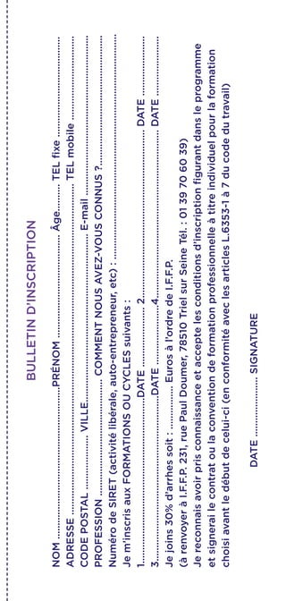 BULLETIND’INSCRIPTION
NOM........................................................PRÉNOM......................................Âge..........TELfixe.....................................
ADRESSE..........................................................................................................................TELmobile...............................
CODEPOSTAL....................VILLE..............................................................E-mail...........................................................
PROFESSION...........................................COMMENTNOUSAVEZ-VOUSCONNUS?................................................
NumérodeSIRET(activitélibérale,auto-entrepreneur,etc):...................................................................................
Jem’inscrisauxFORMATIONSOUCYCLESsuivants:
1.............................................................DATE......................2..............................................................DATE......................
3.............................................................DATE......................4..............................................................DATE......................
Jejoins30%d’arrhessoit:................Eurosàl’ordredeI.F.F.P.
(àrenvoyeràI.F.F.P.231,ruePaulDoumer,78510TrielsurSeineTél.:0139706039)
Jereconnaisavoirprisconnaissanceetacceptelesconditionsd’inscriptionfigurantdansleprogramme
etsignerailecontratoulaconventiondeformationprofessionnelleàtitreindividuelpourlaformation
choisiavantledébutdecelui-ci(enconformitéaveclesarticlesL.6353-1à7ducodedutravail)
DATE......................SIGNATURE
 