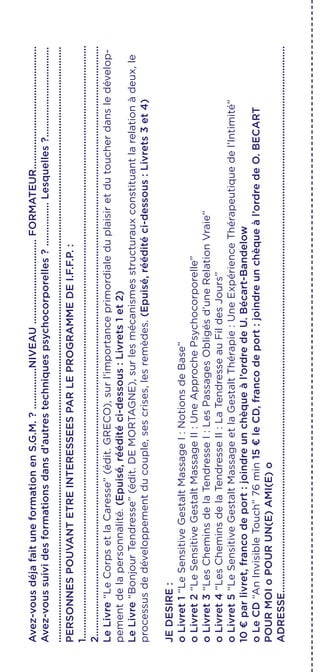 Avez-vousdéjafaituneformationenS.G.M.?...............NIVEAU...............................FORMATEUR.............................................
Avez-voussuividesformationsdansd’autrestechniquespsychocorporelles?................Lesquelles?.................................
..........................................................................................................................................................................................................................
PERSONNESPOUVANTETREINTERESSEESPARLEPROGRAMMEDEI.F.F.P.:
1.........................................................................................................................................................................................................................
2........................................................................................................................................................................................................................
LeLivre“LeCorpsetlaCaresse”(édit.GRECO),surl’importanceprimordialeduplaisiretdutoucherdansledévelop-
pementdelapersonnalité.(Epuisé,rééditéci-dessous:Livrets1et2)
LeLivre“BonjourTendresse”(édit.DEMORTAGNE),surlesmécanismesstructurauxconstituantlarelationàdeux,le
processusdedéveloppementducouple,sescrises,lesremèdes.(Epuisé,rééditéci-dessous:Livrets3et4)
JEDESIRE:
oLivret1“LeSensitiveGestaltMassageI:NotionsdeBase”
oLivret2“LeSensitiveGestaltMassageII:UneApprochePsychocorporelle”
oLivret3“LesCheminsdelaTendresseI:LesPassagesObligésd’uneRelationVraie”
oLivret4“LesCheminsdelaTendresseII:LaTendresseauFildesJours”
oLivret5“LeSensitiveGestaltMassageetlaGestaltThérapie:UneExpérienceThérapeutiquedel’Intimité”
10€parlivret,francodeport:joindreunchèqueàl’ordredeU.Bécart-Bandelow
oLeCD“AnInvisibleTouch”76min15€leCD,francodeport:joindreunchèqueàl’ordredeO.BECART
POURMOIoPOURUN(E)AMI(E)o
ADRESSE........................................................................................................................................................................................................
 