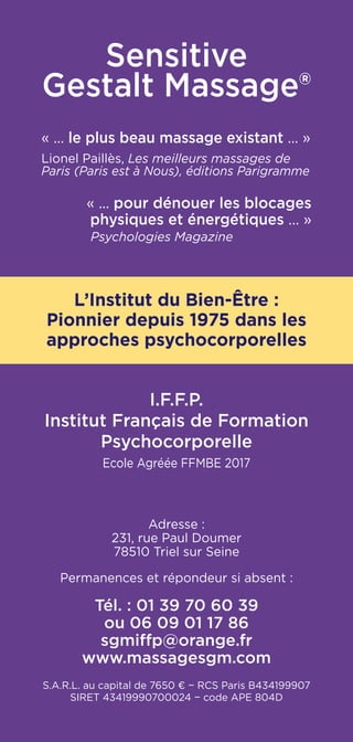 Sensitive
Gestalt Massage®
« ... le plus beau massage existant ... »
Lionel Paillès, Les meilleurs massages de
Paris (Paris est à Nous), éditions Parigramme
« ... pour dénouer les blocages
physiques et énergétiques ... »
Psychologies Magazine
L’Institut du Bien-Être :
Pionnier depuis 1975 dans les
approches psychocorporelles
I.F.F.P.
Institut Français de Formation
Psychocorporelle
Ecole Agréée FFMBE 2017
Adresse :
231, rue Paul Doumer
78510 Triel sur Seine
Permanences et répondeur si absent :
Tél. : 01 39 70 60 39
ou 06 09 01 17 86
sgmiffp@orange.fr
www.massagesgm.com
S.A.R.L. au capital de 7650 € − RCS Paris B434199907
SIRET 43419990700024 − code APE 804D
 