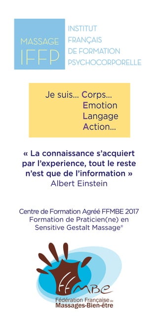 IFFP
Institut Français
de Formation
Psychocorporelle
Centre de Formation Agréé FFMBE 2017
Formation de Praticien(ne) en
Sensitive Gestalt Massage®
« La connaissance s’acquiert
par l’experience, tout le reste
n’est que de l’information »
Albert Einstein
Je suis... Corps...
Emotion
Langage
Action...
 
