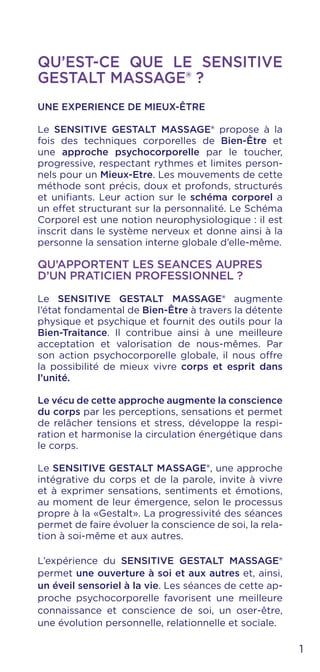 QU’EST-CE QUE LE SENSITIVE
GESTALT MASSAGE® ?
UNE EXPERIENCE DE MIEUX-ÊTRE
Le SENSITIVE GESTALT MASSAGE® propose à la
fois des techniques corporelles de Bien-Être et
une approche psychocorporelle par le toucher,
progressive, respectant rythmes et limites person-
nels pour un Mieux-Etre. Les mouvements de cette
méthode sont précis, doux et profonds, structurés
et unifiants. Leur action sur le schéma corporel a
un effet structurant sur la personnalité. Le Schéma
Corporel est une notion neurophysiologique : il est
inscrit dans le système nerveux et donne ainsi à la
personne la sensation interne globale d’elle-même.
QU’APPORTENT LES SEANCES AUPRES
D’UN PRATICIEN PROFESSIONNEL ?
Le SENSITIVE GESTALT MASSAGE® augmente
l’état fondamental de Bien-Être à travers la détente
physique et psychique et fournit des outils pour la
Bien-Traitance. Il contribue ainsi à une meilleure
acceptation et valorisation de nous-mêmes. Par
son action psychocorporelle globale, il nous offre
la possibilité de mieux vivre corps et esprit dans
l’unité.
Le vécu de cette approche augmente la conscience
du corps par les perceptions, sensations et permet
de relâcher tensions et stress, développe la respi-
ration et harmonise la circulation énergétique dans
le corps.
Le SENSITIVE GESTALT MASSAGE®, une approche
intégrative du corps et de la parole, invite à vivre
et à exprimer sensations, sentiments et émotions,
au moment de leur émergence, selon le processus
propre à la «Gestalt». La progressivité des séances
permet de faire évoluer la conscience de soi, la rela-
tion à soi-même et aux autres.
L’expérience du SENSITIVE GESTALT MASSAGE®
permet une ouverture à soi et aux autres et, ainsi,
un éveil sensoriel à la vie. Les séances de cette ap-
proche psychocorporelle favorisent une meilleure
connaissance et conscience de soi, un oser-être,
une évolution personnelle, relationnelle et sociale.
1
 
