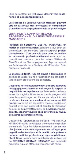 Elles permettent un réel savoir-devenir vers l’auto-
nomie et la responsabilisation.
Les séances de Sensitive Gestalt Massage® peuvent
être un catalyseur très intéressant en complément
d’une démarche de psychothérapie ou psychanalyse.
QU’APPORTE L’APPRENTISSAGE
PROFESSIONNEL DU SENSITIVE GESTALT
MASSAGE® ?
Praticien en SENSITIVE GESTALT MASSAGE®, un
métier en pleine expansion, convient à tous ceux qui
s’intéressent au bien-être psychocorporel profes-
sionnellement. C’est une voie pour ceux qui veulent
se reconvertir professionnellement mais aussi un
complément précieux pour les autres Métiers de
Bien-Être et de l’Accompagnement Psychocorporel,
les Professionels de la Santé et de l’Education Spé-
cialisée (cf page 4).
Le module d’INITIATION est ouvert à tout public et
permet de valider ou non l’inscription du candidat à
la formation professionnelle complète.
L’esprit de notre enseignement et de notre approche
pédagogique est basé sur le dialogue, le respect et
la qualité de notre présence qui favorise la confiance
en soi du stagiaire. Nous respectons la progressivité
dans l’apprentissage de chaque participant à par-
tir de ses limites personnelles et sa responsabilité
propre. Notre but est de mettre chaque stagiaire en
contact avec son potentiel et faciliter la réalisation
de celui-ci, lui permettant ainsi de développer sa sin-
gularité, son individualité et sa différence au niveau
de sa pratique professionnelle.
L’objectif de l’apprentissage du SENSITIVE GESTALT
MASSAGE® est de développer la compétence profes-
sionnelle du futur Praticien notamment par un tou-
cher juste et un accompagnement verbal approprié,
la gestion des émotions et la qualité de la présence
du futur praticien professionnel dans sa relation au
client. Nous transmettons la richesse de la structure
du SENSITIVE GESTALT MASSAGE® qui demande
précision, rigueur, attention et respect de l’autre.
2
 