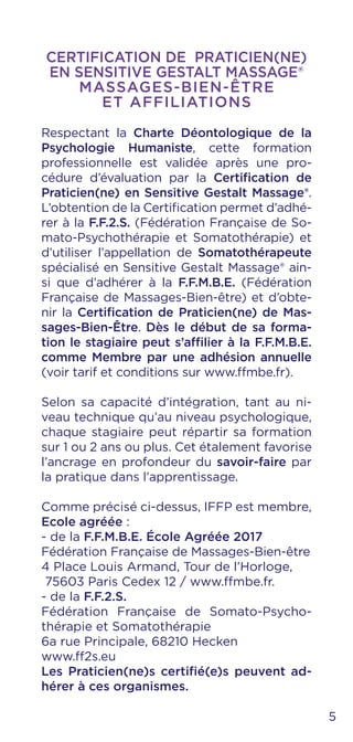 CERTIFICATION DE PRATICIEN(NE)
EN SENSITIVE GESTALT MASSAGE®
MASSAGES-BIEN-ÊTRE
ET AFFILIATIONS
Respectant la Charte Déontologique de la
Psychologie Humaniste, cette formation
professionnelle est validée après une pro-
cédure d’évaluation par la Certification de
Praticien(ne) en Sensitive Gestalt Massage®.
L’obtention de la Certification permet d’adhé-
rer à la F.F.2.S. (Fédération Française de So-
mato-Psychothérapie et Somatothérapie) et
d’utiliser l’appellation de Somatothérapeute
spécialisé en Sensitive Gestalt Massage® ain-
si que d’adhérer à la F.F.M.B.E. (Fédération
Française de Massages-Bien-être) et d’obte-
nir la Certification de Praticien(ne) de Mas-
sages-Bien-Être. Dès le début de sa forma-
tion le stagiaire peut s’affilier à la F.F.M.B.E.
comme Membre par une adhésion annuelle
(voir tarif et conditions sur www.ffmbe.fr).
Selon sa capacité d’intégration, tant au ni-
veau technique qu’au niveau psychologique,
chaque stagiaire peut répartir sa formation
sur 1 ou 2 ans ou plus. Cet étalement favorise
l’ancrage en profondeur du savoir-faire par
la pratique dans l’apprentissage.
Comme précisé ci-dessus, IFFP est membre,
Ecole agréée :
- de la F.F.M.B.E. École Agréée 2017
Fédération Française de Massages-Bien-être
4 Place Louis Armand, Tour de l’Horloge,
75603 Paris Cedex 12 / www.ffmbe.fr.
- de la F.F.2.S.
Fédération Française de Somato-Psycho-
thérapie et Somatothérapie
6a rue Principale, 68210 Hecken
www.ff2s.eu
Les Praticien(ne)s certifié(e)s peuvent ad-
hérer à ces organismes.
5
 