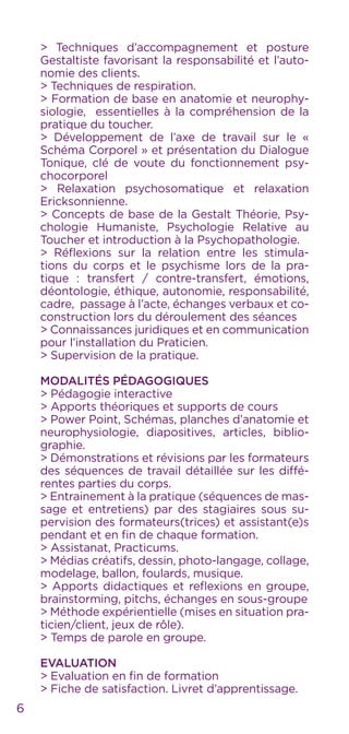> Techniques d’accompagnement et posture
Gestaltiste favorisant la responsabilité et l’auto-
nomie des clients.
> Techniques de respiration.
> Formation de base en anatomie et neurophy-
siologie, essentielles à la compréhension de la
pratique du toucher.
> Développement de l’axe de travail sur le «
Schéma Corporel » et présentation du Dialogue
Tonique, clé de voute du fonctionnement psy-
chocorporel
> Relaxation psychosomatique et relaxation
Ericksonnienne.
> Concepts de base de la Gestalt Théorie, Psy-
chologie Humaniste, Psychologie Relative au
Toucher et introduction à la Psychopathologie.
> Réflexions sur la relation entre les stimula-
tions du corps et le psychisme lors de la pra-
tique : transfert / contre-transfert, émotions,
déontologie, éthique, autonomie, responsabilité,
cadre, passage à l’acte, échanges verbaux et co-
construction lors du déroulement des séances
> Connaissances juridiques et en communication
pour l’installation du Praticien.
> Supervision de la pratique.
Modalités Pédagogiques
> Pédagogie interactive
> Apports théoriques et supports de cours
> Power Point, Schémas, planches d’anatomie et
neurophysiologie, diapositives, articles, biblio-
graphie.
> Démonstrations et révisions par les formateurs
des séquences de travail détaillée sur les diffé-
rentes parties du corps.
> Entrainement à la pratique (séquences de mas-
sage et entretiens) par des stagiaires sous su-
pervision des formateurs(trices) et assistant(e)s
pendant et en fin de chaque formation.
> Assistanat, Practicums.
> Médias créatifs, dessin, photo-langage, collage,
modelage, ballon, foulards, musique.
> Apports didactiques et reflexions en groupe,
brainstorming, pitchs, échanges en sous-groupe
> Méthode expérientielle (mises en situation pra-
ticien/client, jeux de rôle).
> Temps de parole en groupe.
Evaluation
> Evaluation en fin de formation
> Fiche de satisfaction. Livret d’apprentissage.
6
 