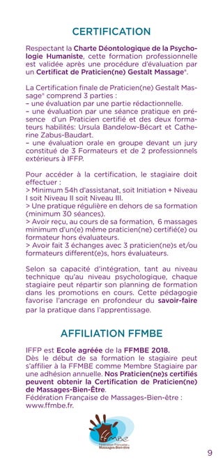 CERTIFICATION
Respectant la Charte Déontologique de la Psycho-
logie Humaniste, cette formation professionnelle
est validée après une procédure d’évaluation par
un Certificat de Praticien(ne) Gestalt Massage®.
La Certification finale de Praticien(ne) Gestalt Mas-
sage® comprend 3 parties :
– une évaluation par une partie rédactionnelle.
– une évaluation par une séance pratique en pré-
sence d’un Praticien certifié et des deux forma-
teurs habilités: Ursula Bandelow-Bécart et Cathe-
rine Zabus-Baudart.
– une évaluation orale en groupe devant un jury
constitué de 3 Formateurs et de 2 professionnels
extérieurs à IFFP.
Pour accéder à la certification, le stagiaire doit
effectuer :
> Minimum 54h d’assistanat, soit Initiation + Niveau
I soit Niveau II soit Niveau III.
> Une pratique régulière en dehors de sa formation
(minimum 30 séances).
> Avoir reçu, au cours de sa formation, 6 massages
minimum d’un(e) même praticien(ne) certifié(e) ou
formateur hors évaluateurs.
> Avoir fait 3 échanges avec 3 praticien(ne)s et/ou
formateurs different(e)s, hors évaluateurs.
Selon sa capacité d’intégration, tant au niveau
technique qu’au niveau psychologique, chaque
stagiaire peut répartir son planning de formation
dans les promotions en cours. Cette pédagogie
favorise l’ancrage en profondeur du savoir-faire
par la pratique dans l’apprentissage.
AFFILIATION FFMBE
IFFP est Ecole agréée de la FFMBE 2018.
Dès le début de sa formation le stagiaire peut
s’affilier à la FFMBE comme Membre Stagiaire par
une adhésion annuelle. Nos Praticien(ne)s certifiés
peuvent obtenir la Certification de Praticien(ne)
de Massages-Bien-Être.
Fédération Française de Massages-Bien-être :
www.ffmbe.fr.
9
 