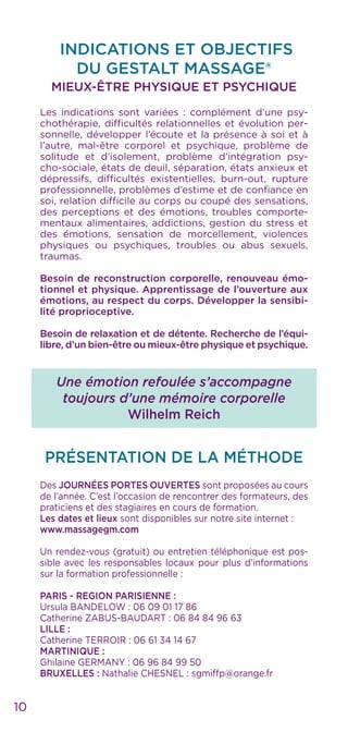 10
INDICATIONS ET OBJECTIFS
DU GESTALT MASSAGE®
MIEUX-ÊTRE PHYSIQUE ET PSYCHIQUE
Les indications sont variées : complément d’une psy-
chothérapie, difficultés relationnelles et évolution per-
sonnelle, développer l’écoute et la présence à soi et à
l’autre, mal-être corporel et psychique, problème de
solitude et d’isolement, problème d’intégration psy-
cho-sociale, états de deuil, séparation, états anxieux et
dépressifs, difficultés existentielles, burn-out, rupture
professionnelle, problèmes d’estime et de confiance en
soi, relation difficile au corps ou coupé des sensations,
des perceptions et des émotions, troubles comporte-
mentaux alimentaires, addictions, gestion du stress et
des émotions, sensation de morcellement, violences
physiques ou psychiques, troubles ou abus sexuels,
traumas.
Besoin de reconstruction corporelle, renouveau émo-
tionnel et physique. Apprentissage de l’ouverture aux
émotions, au respect du corps. Développer la sensibi-
lité proprioceptive.
Besoin de relaxation et de détente. Recherche de l’équi-
libre, d’un bien-être ou mieux-être physique et psychique.
Une émotion refoulée s’accompagne
toujours d’une mémoire corporelle
Wilhelm Reich
PRÉSENTATION DE LA MÉTHODE
Des JOURNÉES PORTES OUVERTES sont proposées au cours
de l’année. C’est l’occasion de rencontrer des formateurs, des
praticiens et des stagiaires en cours de formation.
Les dates et lieux sont disponibles sur notre site internet :
www.massagegm.com
Un rendez-vous (gratuit) ou entretien téléphonique est pos-
sible avec les responsables locaux pour plus d’informations
sur la formation professionnelle :
PARIS - REGION PARISIENNE :
Ursula BANDELOW : 06 09 01 17 86
Catherine ZABUS-BAUDART : 06 84 84 96 63
LILLE :
Catherine TERROIR : 06 61 34 14 67
MARTINIQUE :
Ghilaine GERMANY : 06 96 84 99 50
BRUXELLES : Nathalie CHESNEL : sgmiffp@orange.fr
 