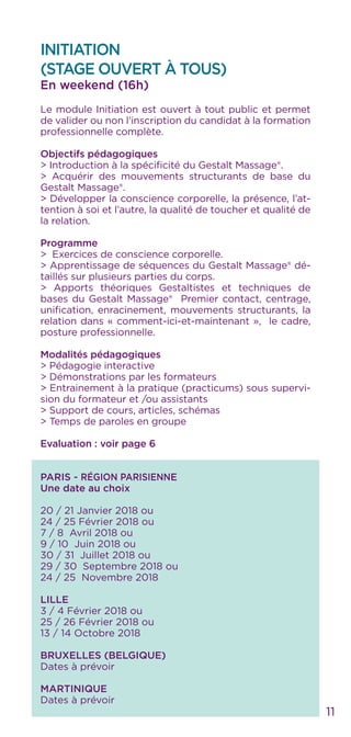 INITIATION
(STAGE OUVERT À TOUS)
En weekend (16h)
Le module Initiation est ouvert à tout public et permet
de valider ou non l’inscription du candidat à la formation
professionnelle complète.
Objectifs pédagogiques
> Introduction à la spécificité du Gestalt Massage®.
> Acquérir des mouvements structurants de base du
Gestalt Massage®.
> Développer la conscience corporelle, la présence, l’at-
tention à soi et l’autre, la qualité de toucher et qualité de
la relation.
Programme
> Exercices de conscience corporelle.
> Apprentissage de séquences du Gestalt Massage® dé-
taillés sur plusieurs parties du corps.
> Apports théoriques Gestaltistes et techniques de
bases du Gestalt Massage® Premier contact, centrage,
unification, enracinement, mouvements structurants, la
relation dans « comment-ici-et-maintenant », le cadre,
posture professionnelle.
Modalités pédagogiques
> Pédagogie interactive
> Démonstrations par les formateurs
> Entrainement à la pratique (practicums) sous supervi-
sion du formateur et /ou assistants
> Support de cours, articles, schémas
> Temps de paroles en groupe
Evaluation : voir page 6
PARIS - RÉGION PARISIENNE
Une date au choix
20 / 21 Janvier 2018 ou
24 / 25 Février 2018 ou
7 / 8 Avril 2018 ou
9 / 10 Juin 2018 ou
30 / 31 Juillet 2018 ou
29 / 30 Septembre 2018 ou
24 / 25 Novembre 2018
LILLE
3 / 4 Février 2018 ou
25 / 26 Février 2018 ou
13 / 14 Octobre 2018
BRUXELLES (BELGIQUE)
Dates à prévoir
MARTINIQUE
Dates à prévoir
11
 