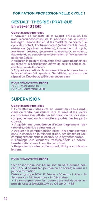 14
FORMATION PROFESSIONNELLE CYCLE 1
GESTALT : THEORIE / PRATIQUE
En weekend (16h)
Objectifs pédagogiques
> Acquérir les concepts de la Gestalt Théorie en lien
avec l’accompagnement de la personne par le Gestalt
Massage®: Théorie du Self et les modalités de contact, le
cycle de contact, frontière-contact (notamment la peau),
résistances (système de défense), interruptions du cycle,
ajustement créateur, ajustement conservateur, awareness,
figure/fond, les contraintes existentielles, le Pentagramme
de Serge Ginger.
> Acquérir la posture Gestaltiste dans l’accompagnement
du client et la participation active de celui-ci dans la co-
construction de la séance.
> Acquérir des notions de responsabilité, autonomie, trans-
fert/contre-transfert (posture Gestaltiste), processus de
séparation, Déontologie/Ethique, supervision.
PARIS - REGION PARISIENNE
10 / 11 Mars 2018 ou
22 / 23 Septembre 2018
SUPERVISION
Objectifs pédagogiques
> Permettre aux stagiaires en formation et aux prati-
ciens de rendre plus clair le sens, la visée et les limites
du processus Gestaltiste par l’exploration des cas d’ac-
compagnement de la clientèle apportés par les parti-
cipants.
> Acquérir une compétence d’accompagnement rela-
tionnelle, réflexive et interactive.
> Acquérir la compréhension entre l’accompagnement
dans le champ de la relation d’aide, ses limites et l’ac-
compagnement dans le champ de la psychothérapie.
> Eclairage des éléments transférentiels et contre-
transférentiels dans la relation au client.
> Respecter le cadre professionnel, éthique et déonto-
logique.
PARIS - REGION PARISIENNE
Soit en individuel par heure, soit en petit groupe pen-
dant 3 ou 4 heures (en journée ou en soirée) à Paris = 1
jour de formation
Dates en groupe 2018 : 12 Février - 30 Avril - 1 Juin - 24
Septembre - 19 Novembre - 14 Décembre
> Se renseigner pour les supervisions individuelles au-
près de Ursula BANDELOW au O6 09 01 17 86
 