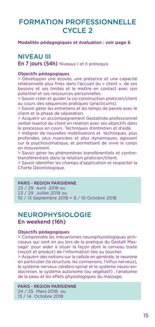 15
FORMATION PROFESSIONNELLE
CYCLE 2
Modalités pédagogiques et évaluation : voir page 6
NIVEAU III
En 7 jours (54h) Niveaux I et II prérequis
Objectifs pédagogiques
> Développer une écoute, une présence et une capacité
relationnelle plus fines dans l’accueil du « client », de ses
besoins et ses limites et le mettre en contact avec son
potentiel et ses ressources personnelles.
> Savoir créer et guider la co-construction praticien/client
au cours des séquences pratiques (practicums).
> Savoir gérer les entretiens et les temps de parole avec le
client et la phase de séparation.
> Acquérir un accompagnement Gestaltiste professionnel
verbal nuancé du client en relation avec ses objectifs dans
le processus en cours. Techniques d’entretien et d’aide.
> Intégrer de nouvelles mobilisations et techniques, plus
profondes, plus nuancées et plus dynamiques, agissant
sur la psychosomatique, et permettant de vivre le corps
en mouvement.
> Savoir gérer les phénomènes transférentiels et contre-
transférentiels dans la relation praticien/client.
> Savoir identifier les champs d’application et respecter la
Charte Déontologique.
PARIS - REGION PARISIENNE
23 / 29 Avril 2018 ou
23 / 29 Juillet 2018 ou
10 / 13 Septembre 2018 + 8 / 10 Octobre 2018
NEUROPHYSIOLOGIE
En weekend (16h)
Objectifs pédagogiques
> Comprendre les mécanismes neurophysiologiques prin-
cipaux qui sont en jeu lors de la pratique du Gestalt Mas-
sage® pour aider à situer la façon dont le cerveau traite
(reçoit et produit) de l’information liée au toucher.
> Acquérir des notions sur la cellule en générale, le neurone
en particulier (la structure, les connexions, l’influx nerveux),
le système nerveux cérébro-spinal et le système neuro-en-
docrinien, le système autonome (ou végétatif) , l’anatomie
de la peau et les effets physiologiques du massage.
PARIS - REGION PARISIENNE
24 / 25 Mars 2018 ou
13 / 14 Octobre 2018
 