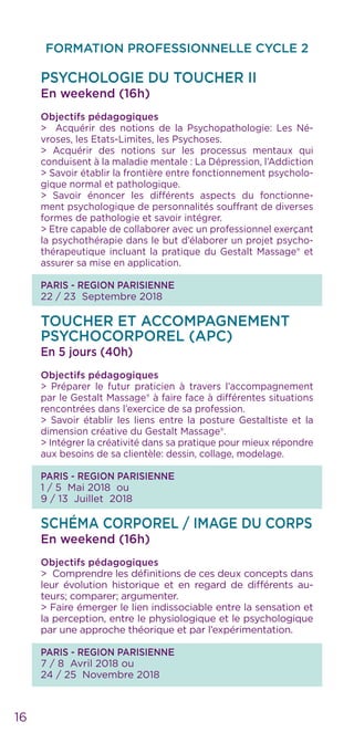 FORMATION PROFESSIONNELLE CYCLE 2
16
PSYCHOLOGIE DU TOUCHER II
En weekend (16h)
Objectifs pédagogiques
> Acquérir des notions de la Psychopathologie: Les Né-
vroses, les Etats-Limites, les Psychoses.
> Acquérir des notions sur les processus mentaux qui
conduisent à la maladie mentale : La Dépression, l’Addiction
> Savoir établir la frontière entre fonctionnement psycholo-
gique normal et pathologique.
> Savoir énoncer les différents aspects du fonctionne-
ment psychologique de personnalités souffrant de diverses
formes de pathologie et savoir intégrer.
> Etre capable de collaborer avec un professionnel exerçant
la psychothérapie dans le but d’élaborer un projet psycho-
thérapeutique incluant la pratique du Gestalt Massage® et
assurer sa mise en application.
PARIS - REGION PARISIENNE
22 / 23 Septembre 2018
TOUCHER ET ACCOMPAGNEMENT
PSYCHOCORPOREL (APC)
En 5 jours (40h)
Objectifs pédagogiques
> Préparer le futur praticien à travers l’accompagnement
par le Gestalt Massage® à faire face à différentes situations
rencontrées dans l’exercice de sa profession.
> Savoir établir les liens entre la posture Gestaltiste et la
dimension créative du Gestalt Massage®.
> Intégrer la créativité dans sa pratique pour mieux répondre
aux besoins de sa clientèle: dessin, collage, modelage.
PARIS - REGION PARISIENNE
1 / 5 Mai 2018 ou
9 / 13 Juillet 2018
SCHÉMA CORPOREL / IMAGE DU CORPS
En weekend (16h)
Objectifs pédagogiques
> Comprendre les définitions de ces deux concepts dans
leur évolution historique et en regard de différents au-
teurs; comparer; argumenter.
> Faire émerger le lien indissociable entre la sensation et
la perception, entre le physiologique et le psychologique
par une approche théorique et par l’expérimentation.
PARIS - REGION PARISIENNE
7 / 8 Avril 2018 ou
24 / 25 Novembre 2018
 