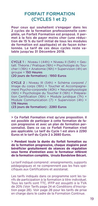 FORFAIT FORMATION
(CYCLES 1 et 2)
Pour ceux qui souhaitent s’engager dans les
2 cycles de la formation professionnelle com-
plète, un Forfait Formation est proposé. Il per-
met à la fois de payer moins cher (une réduc-
tion de 15 % du tarif initial de tous les modules
de formation est appliquée) et de façon éche-
lonnée. Le tarif de ces deux cycles reste va-
lable jusqu’au 31 Décembre 2018.
CYCLE 1 : Niveau I (44h) + Niveau II (54h) + Ges-
talt: Théorie / Pratique (16h) + Psychologie du Tou-
cher I (16h) + Anatomie (16h) + Supervision (4h) en
groupe = 150 Heures
(20 jours de formation) : 1950 Euros
CYCLE 2 : Niveau III (54h) + Schéma corporel /
Image du corps (16h) + Toucher et Accompagne-
ment Psycho-corporelle (40h) + Neurophysiologie
(16h) + Psychologie du Toucher II (16h) + Prépara-
tion Certification (16h) + Module juridique (7h) +
Module Communication (7) + Supervision (4h) =
176 Heures
(23 jours de formation) : 2280 Euros
> Ce Forfait Formation n‘est qu’une proposition. Il
est possible de participer à cette formation de fa-
çon progressive et avec un plan de formation per-
sonnalisé. Dans ce cas ce Forfait Formation n’est
pas applicable. Le tarif du Cycle 1 est alors à 2290
Euros et le tarif du Cycle 2 à 2680 Euros.
> Pendant toute la durée du forfait formation ou
de la formation progressive, chaque stagiaire peut
bénéficier gratuitement de séances de régulation
sous forme d’entretien avec le formateur référent
de la formation complète, Ursula Bandelow Bécart.
Le tarif indiqué comprend : enseignements, supports
pédagogiques et ne comprennent pas les frais spé-
cifiques aux Certifications et assistanat.
Les tarifs indiqués dans ce programme sont les ta-
rifs de participation à la formation à titre individuel.
Tous les tarifs sont TTC, IFFP est assujetti à la TVA
de 20% (Voir Tarifs page 24 et Conditions d’Inscrip-
tion page 28). Voir page 28 pour les tarifs de prise
en charge dans le cadre de la Formation Continue.
19
 