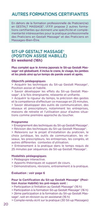 AUTRES FORMATIONS CERTIFIANTES
En dehors de la formation professionnelle de Praticien(ne)
en GESTALT MASSAGE®, I.F.F.P. propose 2 autres forma-
tions certifiantes qui donnent une spécificité et complé-
mentarité intéressantes pour la pratique professionnelle
des Praticiens en Gestalt Massage® et des Praticiens en
Massages-Bien-Être.
SIT-UP GESTALT MASSAGE®
(POSITION ASSISE HABILLÉ)
En weekend (16h)
Plus complet que le Amma japonais le Sit-up Gestalt Mas-
sage® est globalisant. Il inclus le crane, le visage, les jambes
et les pieds ainsi qu’un temps de parole avant et après.
Objectifs pédagogiques
> Acquérir les techniques du Sit-up Gestalt Massage®,
Position assise et habillé.
> Savoir développer les effets du Sit-up Gestalt Mas-
sage®, à la fois énergisante, relaxante et unifiante.
> Acquérir la rigueur du temps, la précision des gestes
et la compétence d’effectuer ce massage en 25 minutes.
> Savoir développer des outils de communication, des
réseaux et prescripteurs, notamment les entreprises,
maisons de retraite et l’utilisation pour d’autres situa-
tions comme première approche du toucher.
Programme
> Enseignement des techniques du Sit-up Gestalt Massage®.
> Révision des techniques du Sit-up Gestalt Massage®.
> Relexions sur le projet d’installation du praticien, le
choix juridique, les outils de communication, les ré-
seaux, les prescripteurs, les entreprises, les congrès, et
autres différentes contextes d’utilisation.
> Entrainement à la pratique dans le temps requis de
25 minutes par séquences de Sit-up Gestalt Massage®.
Modalités pédagogiques
> Pédagogie interactive.
> Apports théoriques et support de cours.
> Démonstrations, révisions, entrainement à la pratique.
Évaluation : voir page 6
Pour la Certification du Sit-up Gestalt Massage® (Posi-
tion Assise Habillé) les pré-requis sont :
> Participation à l’Initiation au Gestalt Massage® (16 h)
> Participation à la formation Sit-up Gestalt Massage® (16 h)
> 2ème participation à la formation du Sit-up Gestalt Mas-
sage®, soit en révision ou en assistanat (16 h)
> Compte-rendu écrit sur la pratique (30 Sit-up Massages)
20
 