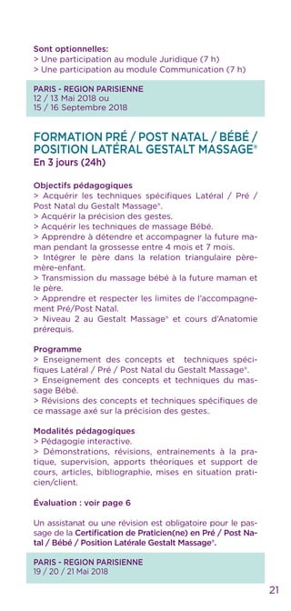 21
Sont optionnelles:
> Une participation au module Juridique (7 h)
> Une participation au module Communication (7 h)
PARIS - REGION PARISIENNE
12 / 13 Mai 2018 ou
15 / 16 Septembre 2018
Formation Pré / Post Natal / Bébé /
POSITION LATÉRAL GestAlt MASSAGE®
En 3 jours (24h)
Objectifs pédagogiques
> Acquérir les techniques spécifiques Latéral / Pré /
Post Natal du Gestalt Massage®.
> Acquérir la précision des gestes.
> Acquérir les techniques de massage Bébé.
> Apprendre à détendre et accompagner la future ma-
man pendant la grossesse entre 4 mois et 7 mois.
> Intégrer le père dans la relation triangulaire père-
mère-enfant.
> Transmission du massage bébé à la future maman et
le père.
> Apprendre et respecter les limites de l’accompagne-
ment Pré/Post Natal.
> Niveau 2 au Gestalt Massage® et cours d’Anatomie
prérequis.
Programme
> Enseignement des concepts et techniques spéci-
fiques Latéral / Pré / Post Natal du Gestalt Massage®.
> Enseignement des concepts et techniques du mas-
sage Bébé.
> Révisions des concepts et techniques spécifiques de
ce massage axé sur la précision des gestes.
Modalités pédagogiques
> Pédagogie interactive.
> Démonstrations, révisions, entrainements à la pra-
tique, supervision, apports théoriques et support de
cours, articles, bibliographie, mises en situation prati-
cien/client.
Évaluation : voir page 6
Un assistanat ou une révision est obligatoire pour le pas-
sage de la Certification de Praticien(ne) en Pré / Post Na-
tal / Bébé / Position Latérale Gestalt Massage®.
PARIS - REGION PARISIENNE
19 / 20 / 21 Mai 2018
 