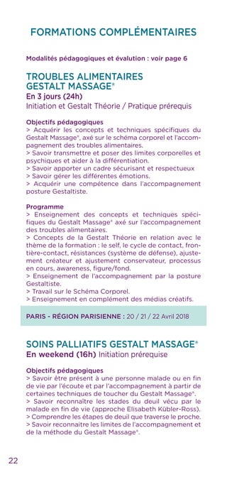 22
FORMATIONS COMPLÉMENTAIRES
Modalités pédagogiques et évalution : voir page 6
Troubles alimentaires
GESTALT MASSAGE®
En 3 jours (24h)
Initiation et Gestalt Théorie / Pratique prérequis
Objectifs pédagogiques
> Acquérir les concepts et techniques spécifiques du
Gestalt Massage®, axé sur le schéma corporel et l’accom-
pagnement des troubles alimentaires.
> Savoir transmettre et poser des limites corporelles et
psychiques et aider à la différentiation.
> Savoir apporter un cadre sécurisant et respectueux
> Savoir gérer les différentes émotions.
> Acquérir une compétence dans l’accompagnement
posture Gestaltiste.
Programme
> Enseignement des concepts et techniques spéci-
fiques du Gestalt Massage® axé sur l’accompagnement
des troubles alimentaires.
> Concepts de la Gestalt Théorie en relation avec le
thème de la formation : le self, le cycle de contact, fron-
tière-contact, résistances (système de défense), ajuste-
ment créateur et ajustement conservateur, processus
en cours, awareness, figure/fond.
> Enseignement de l’accompagnement par la posture
Gestaltiste.
> Travail sur le Schéma Corporel.
> Enseignement en complément des médias créatifs.
PARIS - RÉGION PARISIENNE : 20 / 21 / 22 Avril 2018
SOINS PALLIATIFS GESTALT MASSAGE®
En weekend (16h) Initiation prérequise
Objectifs pédagogiques
> Savoir être présent à une personne malade ou en fin
de vie par l’écoute et par l’accompagnement à partir de
certaines techniques de toucher du Gestalt Massage®.
> Savoir reconnaître les stades du deuil vécu par le
malade en fin de vie (approche Elisabeth Kübler-Ross).
> Comprendre les étapes de deuil que traverse le proche.
> Savoir reconnaitre les limites de l’accompagnement et
de la méthode du Gestalt Massage®.
 