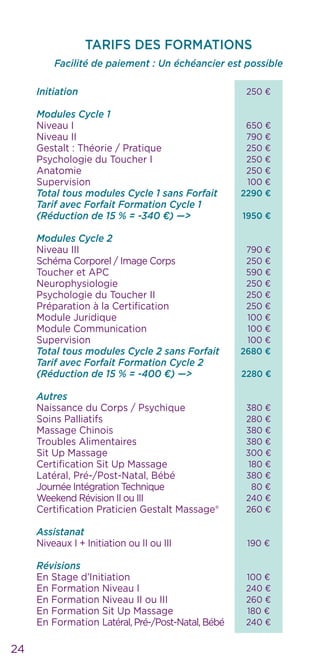 250 €
650 €
790 €
250 €
250 €
250 €
100 €
2290 €
1950 €
790 €
250 €
590 €
250 €
250 €
250 €
100 €
100 €
100 €
2680 €
2280 €
380 €
280 €
380 €
380 €
300 €
180 €
380 €
80 €
240 €
260 €
190 €
100 €
240 €
260 €
180 €
240 €
24
TARIFS DES FORMATIONS
Facilité de paiement : Un échéancier est possible
		 	
Initiation
Modules Cycle 1
Niveau I
Niveau II
Gestalt : Théorie / Pratique
Psychologie du Toucher I
Anatomie
Supervision
Total tous modules Cycle 1 sans Forfait
Tarif avec Forfait Formation Cycle 1
(Réduction de 15 % = -340 €) —>
Modules Cycle 2
Niveau III
Schéma Corporel / Image Corps
Toucher et APC
Neurophysiologie
Psychologie du Toucher II
Préparation à la Certification
Module Juridique
Module Communication
Supervision
Total tous modules Cycle 2 sans Forfait
Tarif avec Forfait Formation Cycle 2
(Réduction de 15 % = -400 €) —>
Autres
Naissance du Corps / Psychique
Soins Palliatifs
Massage Chinois
Troubles Alimentaires
Sit Up Massage
Certification Sit Up Massage
Latéral, Pré-/Post-Natal, Bébé
Journée Intégration Technique
Weekend Révision II ou III
Certification Praticien Gestalt Massage®
Assistanat
Niveaux I + Initiation ou II ou III
Révisions
En Stage d’Initiation
En Formation Niveau I
En Formation Niveau II ou III
En Formation Sit Up Massage
En Formation Latéral, Pré-/Post-Natal, Bébé
 