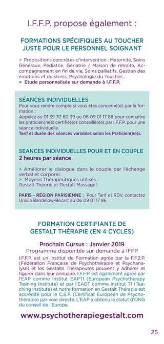 25
I.F.F.P. propose également :
FORMATIONS SPÉCIFIQUES AU TOUCHER
JUSTE POUR LE PERSONNEL SOIGNANT
> Propositions concrètes d’intervention : Maternité, Soins
Généraux, Pédiatrie, Gériatrie / Maison de retraite, Ac-
compagnement en fin de vie, Soins palliatifs, Gestion des
émotions et du stress, Psychologie du Toucher...
> Etude personnalisée sur demande à I.F.F.P.
SÉANCES INDIVIDUELLES
Pour vous rendre compte si vous êtes concerné(e) par la for-
mation :
Appelez au 01 39 70 60 39 ou 06 09 01 17 86 pour connaitre
les praticien(ne)s certifié(e)s conseillé(e)s par I.F.F.P. pour une
séance individuelle.
Tarif et durée des séances variables selon les Praticien(ne)s.
SEANCES INDIVIDUELLES POUR ET EN COUPLE
2 heures par séance
> Améliorer le dialogue dans le couple par l’échange
verbal et corporel.
> Moyens Thérapeutiques utilisés :
Gestalt Théorie et Gestalt Massage®.
PARIS - RÉGION PARISIENNE : Pour Tarif et RDV, contactez
Ursula Bandelow-Bécart au 06 09 01 17 86
FORMATION CERTIFIANTE DE
GESTALT THÉRAPIE (EN 4 CYCLES)
Prochain Cursus : Janvier 2019
Programme disponible sur demande à IFFP
I.F.F.P. est un Institut de Formation agrée par la F.F.2.P.
(Fédération Française de Psychothérapie et Psychana-
lyse) et les Gestalts Thérapeutes peuvent y adhérer et
figurer dans leur annuaire. I.F.F.P. est également agréé par
l’EAP comme Institut EAPTI (European Psychotherapy
Training Institute) et par l’EAGT comme Institut TI (Tea-
ching Institute) et notre formation en Gestalt Thérapie est
accrédité pour le C.E.P. (Certificat Européen de Psycho-
thérapie) par voie directe. L’EAP a obtenu le statut d’ONG
du conseil de l’Europe.
www.psychotherapiegestalt.com
 