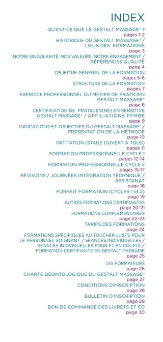 INDEX
QU’EST-CE QUE LE Gestalt Massage® ?
pages 1-2
HISTORIQUE DU Gestalt Massage® /
LIEUX DES FORMATIONS
page 3
NOTRE SINGULARITÉ, NOS VALEURS, NOTRE ENGAGEMENT /
RÉFÉRENCES QUALITÉ
page 4
OBJECTIF GÉNÉRAL DE LA FORMATION
pages 5-6
STRUCTURE DE LA FORMATION
pages 7
EXERCICE PROFESSIONNEL DU MÉTIER DE PRATICIEN
Gestalt Massage®
page 8
CERTIFICATION DE PRATICIEN(NE) EN SENSITIVE
GESTALT MASSAGE® / AFFILIATIONS FFMBE
page 9
INDICATIONS ET OBJECTIFS DU GESTALT MASSAGE® /
PRÉSENTATION DE LA MÉTHODE
page 10
INITITATION (STAGE OUVERT À TOUS)
pages 11
FORMATION PROFESSIONNELLE CYCLE 1
pages 12-14
FORMATION PROFESSIONNELLE CYCLE 2
pages 15-17
RÉVISIONS / JOURNÉES INTÉGRATION TECHNIQUE /
ASSISTANAT
page 18
FORFAIT FORMATION (CYCLES 1 et 2)
page 19
AUTRES FORMATIONS CERTIFIANTES
page 20-21
FORMATIONS COMPLÉMENTAIRES
page 22-23
TARIFS DES FORMATIONS
page 24
FORMATIONS SPÉCIFIQUES AU TOUCHER JUSTE POUR
LE PERSONNEL SOIGNANT / SÉANCES INDIVIDUELLES /
SÉANCES INDIVIDUELLES POUR ET EN COUPLE /
FORMATION CERTIFIANTE EN GESTALT THÉRAPIE
page 25
LES FORMATEURS
page 26
CHARTE DÉONTOLOGIQUE DU Gestalt Massage®
page 27
CONDITIONS D’INSCRIPTION
page 28
BULLETIN D’INSCRIPTION
page 29
BON DE COMMANDE DES LIVRETS ET CD
page 30
 