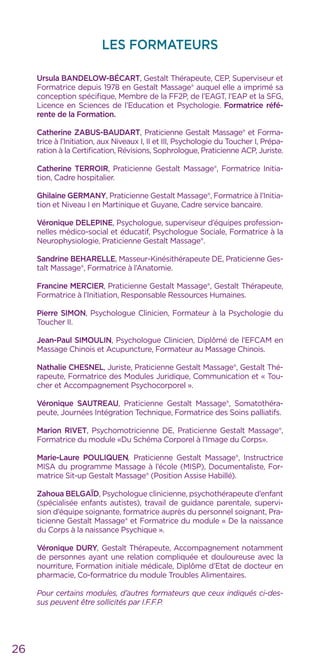 LES FORMATEURS
Ursula BANDELOW-BÉCART, Gestalt Thérapeute, CEP, Superviseur et
Formatrice depuis 1978 en Gestalt Massage® auquel elle a imprimé sa
conception spécifique, Membre de la FF2P, de l’EAGT, l’EAP et la SFG,
Licence en Sciences de l’Education et Psychologie. Formatrice réfé-
rente de la Formation.
Catherine ZABUS-BAUDART, Praticienne Gestalt Massage® et Forma-
trice à l’Initiation, aux Niveaux I, II et III, Psychologie du Toucher I, Prépa-
ration à la Certification, Révisions, Sophrologue, Praticienne ACP, Juriste.
Catherine TERROIR, Praticienne Gestalt Massage®, Formatrice Initia-
tion, Cadre hospitalier.
Ghilaine GERMANY, Praticienne Gestalt Massage®, Formatrice à l’Initia-
tion et Niveau I en Martinique et Guyane, Cadre service bancaire.
Véronique DELEPINE, Psychologue, superviseur d’équipes profession-
nelles médico-social et éducatif, Psychologue Sociale, Formatrice à la
Neurophysiologie, Praticienne Gestalt Massage®.
Sandrine BEHARELLE, Masseur-Kinésithérapeute DE, Praticienne Ges-
talt Massage®, Formatrice à l’Anatomie.
Francine MERCIER, Praticienne Gestalt Massage®, Gestalt Thérapeute,
Formatrice à l’Initiation, Responsable Ressources Humaines.
Pierre SIMON, Psychologue Clinicien, Formateur à la Psychologie du
Toucher II.
Jean-Paul SIMOULIN, Psychologue Clinicien, Diplômé de l’EFCAM en
Massage Chinois et Acupuncture, Formateur au Massage Chinois.
Nathalie CHESNEL, Juriste, Praticienne Gestalt Massage®, Gestalt Thé-
rapeute, Formatrice des Modules Juridique, Communication et « Tou-
cher et Accompagnement Psychocorporel ».
Véronique Sautreau, Praticienne Gestalt Massage®, Somatothéra-
peute, Journées Intégration Technique, Formatrice des Soins palliatifs.
Marion RIVET, Psychomotricienne DE, Praticienne Gestalt Massage®,
Formatrice du module «Du Schéma Corporel à l’Image du Corps».
Marie-Laure POULIQUEN, Praticienne Gestalt Massage®, Instructrice
MISA du programme Massage à l’école (MISP), Documentaliste, For-
matrice Sit-up Gestalt Massage® (Position Assise Habillé).
Zahoua BELGAÏD, Psychologue clinicienne, psychothérapeute d’enfant
(spécialisée enfants autistes), travail de guidance parentale, supervi-
sion d’équipe soignante, formatrice auprès du personnel soignant, Pra-
ticienne Gestalt Massage® et Formatrice du module « De la naissance
du Corps à la naissance Psychique ».
Véronique DURY, Gestalt Thérapeute, Accompagnement notamment
de personnes ayant une relation compliquée et douloureuse avec la
nourriture, Formation initiale médicale, Diplôme d’Etat de docteur en
pharmacie, Co-formatrice du module Troubles Alimentaires.
Pour certains modules, d’autres formateurs que ceux indiqués ci-des-
sus peuvent être sollicités par I.F.F.P.
26
 