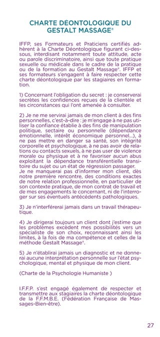 27
CHARTE DÉONTOLOGIQUE DU
Gestalt Massage®
IFFP, ses Formateurs et Praticiens certifiés ad-
hèrent à la Charte Déontologique figurant ci-des-
sous, interdisant notamment toute attitude, acte
ou parole discriminatoire, ainsi que toute pratique
sexuelle ou médicale dans le cadre de la pratique
ou de la formation au Gestalt Massage®. IFFP et
ses formateurs s’engagent à faire respecter cette
charte déontologique par les stagiaires en forma-
tion.
1) Concernant l’obligation du secret : je conserverai
secrètes les confidences reçues de la clientèle et
les circonstances qui l’ont amenée à consulter.
2) Je ne me servirai jamais de mon client à des fins
personnelles, c’est-à-dire : je m’engage à ne pas uti-
liser la confiance établie à des fins de manipulation
politique, sectaire ou personnelle (dépendance
émotionnelle, intérêt économique personnel...), à
ne pas mettre en danger sa santé, son intégrité
corporelle et psychologique, à ne pas avoir de rela-
tions ou contacts sexuels, à ne pas user de violence
morale ou physique et à ne favoriser aucun abus
exploitant la dépendance transférentielle transi-
toire du sujet ou un état de régression passager.
Je ne manquerai pas d’informer mon client, dès
notre première rencontre, des conditions exactes
de notre relation professionnelle, en particulier de
son contexte pratique, de mon contrat de travail et
de mes engagements le concernant, ni de l’interro-
ger sur ses éventuels antécédents pathologiques.
3) Je n’interférerai jamais dans un travail thérapeu-
tique.
4) Je dirigerai toujours un client dont j’estime que
les problèmes excèdent mes possibilités vers un
spécialiste de son choix, reconnaissant ainsi les
limites, à la fois de ma compétence et celles de la
méthode Gestalt Massage®.
5) Je n’établirai jamais un diagnostic et ne donne-
rai aucune interprétation personnelle sur l’état psy-
chologique, mental et physique de mon client.
(Charte de la Psychologie Humaniste )
I.F.F.P. s’est engagé également de respecter et
transmettre aux stagiaires la charte déontologique
de la F.F.M.B.E. (Fédération Française de Mas-
sages-Bien-être).
 