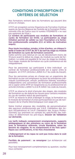 28
CONDITIONS D’INSCRIPTION ET
CRITÈRES DE SÉLÉCTION
Nos formations rentrent dans les formations qui peuvent être
prises en charges.
I.F.F.P. est enregistré comme Organisme de Formation Continue
auprès du Service Régional de Contrôle de la Formation Profes-
sionnelle d’Ile de France sous le numéro 11753495175 « ne vaut
pas agrément de l’Etat ».
Le nombre de participants aux modules de formations et
cycles de formation est limité. La participation au stage
Initiation permet de valider ou non l’inscription à la forma-
tion professionnelle complète (C.V. et lettre de motivation
requis).
Pour toute inscription, joindre, à titre d’arrhes, un chèque li-
bellé à l’ordre de I.F.F.P. de 30 % du tarif du stage ou module
de formation ou cycle de formation concerné.
Cette somme sera retenue en cas de désistement moins de
10 jours avant le début du stage, du module ou cycle de for-
mation. Le solde est payable le 1er jour du stage ou module.
Tout stage, module de formation ou cycle commencé est dû
intégralement.
Pour les personnes qui participent à titre individuel un
contrat de formation professionnelle est à signer entre le
stagiaire et I.F.F.P. (Articles L.6353-3 à 7 du code du travail).
Pour les personnes prises en charge par un organisme de
formation ou par son employeur ou pour les entreprises indi-
viduels (commerçant, artisan, profession libérale, travailleur
indépendant) une convention de formation professionnelle
est à signer entre IFFP et l’organisme ou le professionnel en
activité (Articles L.6353-1 à 2 et R. 6353-1 du code du travail).
I.F.F.P. se réserve le droit d’annuler des stages, des modules
de formation ou de réduire les heures pour certains modules
en cas de nombre réduit de participants.
I.F.F.P. se réserve le droit d’abréger le stage, la formation ou
le module de formation d’un(e) participant(e) en cas de non-
respect de la Charte Déontologique (voir page 27).
Notre Institut propose des modalités de personnalisation
des parcours professionnels par V.A.E. (Validation des Ac-
quis d’Expérience) et V.A.P. (Validation des Acquis Profes-
sionnels) qui prennent en compte les spécificifés des indi-
vidus et déterminent les pré-requis. Dossier de Validation
sur demande.
Les tarifs indiqués comprennent enseignements, supports
pédagogiques et des entretiens au cours de la formation
avec la formatrice référente, Ursula Bandelow, selon les
besoins du stagiaire. Ils ne comprennent ni les frais spéci-
fiques aux certifications, ni les frais d’assistanat.
L’hébergement et les repas ne sont pas inclus dans le coût
de la formation.
Facilités de paiement : se renseigner (un échéancier est
possible).
Pour tout renseignement complémentaire ou question, veuillez
nous contacter.
 