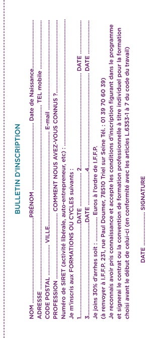 BULLETIND’INSCRIPTION
NOM........................................................PRÉNOM............................................DatedeNaissance................................
ADRESSE.........................................................................................................................TELmobile................................
CODEPOSTAL....................VILLE..............................................................E-mail...........................................................
PROFESSION...........................................COMMENTNOUSAVEZ-VOUSCONNUS?................................................
NumérodeSIRET(activitélibérale,auto-entrepreneur,etc):...................................................................................
Jem’inscrisauxFORMATIONSOUCYCLESsuivants:
1.............................................................DATE......................2..............................................................DATE......................
3.............................................................DATE......................4..............................................................DATE......................
Jejoins30%d’arrhessoit:................Eurosàl’ordredeI.F.F.P.
(àrenvoyeràI.F.F.P.231,ruePaulDoumer,78510TrielsurSeineTél.:0139706039)
Jereconnaisavoirprisconnaissanceetacceptelesconditionsd’inscriptionfigurantdansleprogramme
etsignerailecontratoulaconventiondeformationprofessionnelleàtitreindividuelpourlaformation
choisiavantledébutdecelui-ci(enconformitéaveclesarticlesL.6353-1à7ducodedutravail)
DATE......................SIGNATURE
 