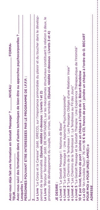 Avez-vousdéjafaituneformationenGestaltMassage®?...............NIVEAU...............................FORMA-
TEUR.............................................
Avez-voussuividesformationsdansd’autrestechniquesdebien-êtreouapprochespsychocorporelles?......................
Lesquelles?...................................................................................................................................................................................................
PERSONNESPOUVANTETREINTERESSEESPARLEPROGRAMMEDEI.F.F.P.:
1.........................................................................................................................................................................................................................
2........................................................................................................................................................................................................................
LeLivre“LeCorpsetlaCaresse”(édit.GRECO),surl’importanceprimordialeduplaisiretdutoucherdansledévelop-
pementdelapersonnalité.(Epuisé,rééditéci-dessous:Livrets1et2)
LeLivre“BonjourTendresse”(édit.DEMORTAGNE),surlesmécanismesstructurauxconstituantlarelationàdeux,le
processusdedéveloppementducouple,sescrises,lesremèdes.(Epuisé,rééditéci-dessous:Livrets3et4)
JEDESIRE:
oLivret1“LeGestaltMassageI:NotionsdeBase”
oLivret2“LeGestaltMassageII:UneApprochePsychocorporelle”
oLivret3“LesCheminsdelaTendresseI:LesPassagesObligésd’uneRelationVraie”
oLivret4“LesCheminsdelaTendresseII:LaTendresseauFildesJours”
oLivret5“LeGestaltMassageetlaGestaltThérapie:UneExpérienceThérapeutiquedel’Intimité”
10€parlivret,francodeport:joindreunchèqueàl’ordredeU.Bécart-Bandelow
oLeCD“AnInvisibleTouch”76min15€leCD,francodeport:joindreunchèqueàl’ordredeO.BECART
POURMOIoPOURUN(E)AMI(E)o
ADRESSE........................................................................................................................................................................................................
 
