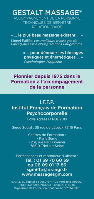 Gestalt Massage®
Accompagnement de la personne
Techniques de Bien-être
RELATION D’AIDE
« ... le plus beau massage existant ... »
Lionel Paillès, Les meilleurs massages de
Paris (Paris est à Nous), éditions Parigramme
« ... pour dénouer les blocages
physiques et énergétiques ... »
Psychologies Magazine
Pionnier depuis 1975 dans la
Formation à l’accompagement
de la personne
I.F.F.P.
Institut Français de Formation
Psychocorporelle
Ecole Agréée FFMBE 2018
Siège Social : 35 rue de Lübeck 75116 Paris
Centres de Formation :
- Paris 3ème
- 231, rue Paul Doumer
78510 Triel sur Seine
Permanences et répondeur si absent :
Tél. : 01 39 70 60 39
ou 06 09 01 17 86
sgmiffp@orange.fr
www.massagesgm.com
S.A.R.L. au capital de 7650 € − RCS Paris B434199907
SIRET 43419990700024 − code APE 804D
Organisme de Formation Continue N° 11753495175
 