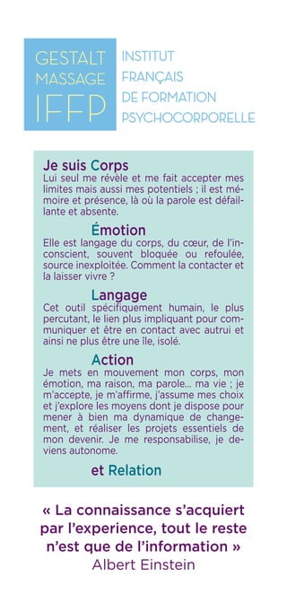 IFFP
Institut Français
de Formation
Psychocorporelle
« La connaissance s’acquiert
par l’experience, tout le reste
n’est que de l’information »
Albert Einstein
Je suis Corps
Lui seul me révèle et me fait accepter mes
limites mais aussi mes potentiels ; il est mé-
moire et présence, là où la parole est défail-
lante et absente.
	 Émotion
Elle est langage du corps, du cœur, de l’in-
conscient, souvent bloquée ou refoulée,
source inexploitée. Comment la contacter et
la laisser vivre ?
	 Langage
Cet outil spécifiquement humain, le plus
percutant, le lien plus impliquant pour com-
muniquer et être en contact avec autrui et
ainsi ne plus être une île, isolé.
	 Action
Je mets en mouvement mon corps, mon
émotion, ma raison, ma parole… ma vie ; je
m’accepte, je m’affirme, j’assume mes choix
et j’explore les moyens dont je dispose pour
mener à bien ma dynamique de change-
ment, et réaliser les projets essentiels de
mon devenir. Je me responsabilise, je de-
viens autonome.
	 et Relation
 