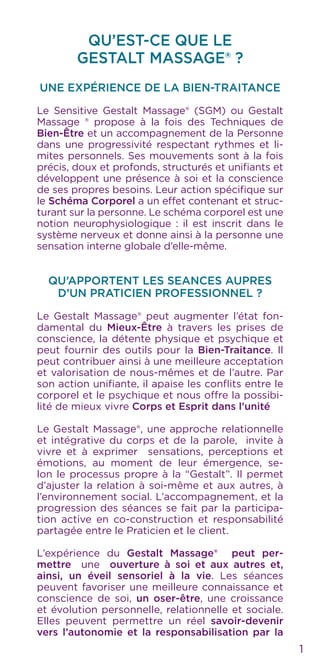 QU’EST-CE QUE LE
GESTALT MASSAGE® ?
UNE EXPÉRIENCE DE LA BIEN-TRAITANCE
Le Sensitive Gestalt Massage® (SGM) ou Gestalt
Massage ® propose à la fois des Techniques de
Bien-Être et un accompagnement de la Personne
dans une progressivité respectant rythmes et li-
mites personnels. Ses mouvements sont à la fois
précis, doux et profonds, structurés et unifiants et
développent une présence à soi et la conscience
de ses propres besoins. Leur action spécifique sur
le Schéma Corporel a un effet contenant et struc-
turant sur la personne. Le schéma corporel est une
notion neurophysiologique : il est inscrit dans le
système nerveux et donne ainsi à la personne une
sensation interne globale d’elle-même.
QU’APPORTENT LES SEANCES AUPRES
D’UN PRATICIEN PROFESSIONNEL ?
Le Gestalt Massage® peut augmenter l’état fon-
damental du Mieux-Être à travers les prises de
conscience, la détente physique et psychique et
peut fournir des outils pour la Bien-Traitance. Il
peut contribuer ainsi à une meilleure acceptation
et valorisation de nous-mêmes et de l’autre. Par
son action unifiante, il apaise les conflits entre le
corporel et le psychique et nous offre la possibi-
lité de mieux vivre Corps et Esprit dans l’unité
Le Gestalt Massage®, une approche relationnelle
et intégrative du corps et de la parole, invite à
vivre et à exprimer sensations, perceptions et
émotions, au moment de leur émergence, se-
lon le processus propre à la “Gestalt”. Il permet
d’ajuster la relation à soi-même et aux autres, à
l’environnement social. L’accompagnement, et la
progression des séances se fait par la participa-
tion active en co-construction et responsabilité
partagée entre le Praticien et le client.
L’expérience du Gestalt Massage® peut per-
mettre une ouverture à soi et aux autres et,
ainsi, un éveil sensoriel à la vie. Les séances
peuvent favoriser une meilleure connaissance et
conscience de soi, un oser-être, une croissance
et évolution personnelle, relationnelle et sociale.
Elles peuvent permettre un réel savoir-devenir
vers l’autonomie et la responsabilisation par la
1
 