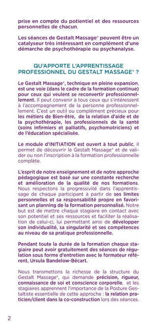 prise en compte du potientiel et des ressources
personnelles de chacun.
Les séances de Gestalt Massage® peuvent être un
catalyseur très intéressant en complément d’une
démarche de psychothérapie ou psychanalyse.
QU’APPORTE L’APPRENTISSAGE
PROFESSIONNEL DU GESTALT MASSAGE® ?
Le Gestalt Massage®, technique en pleine expansion,
est une voie (dans le cadre de la formation continue)
pour ceux qui veulent se reconvertir professionnel-
lement. Il peut convenir à tous ceux qui s’intéressent
à l’accompagnement de la personne professionnel-
lement. C’est un outil ou complément précieux pour
les métiers de Bien-être, de la relation d’aide et de
la psychothérapie, les professionnels de la santé
(soins infirmiers et palliatifs, psychomotriciens) et
de l’éducation spécialisée.
Le module d’INITIATION est ouvert à tout public, il
permet de découvrir le Gestalt Massage® et de vali-
der ou non l’inscription à la formation professionnelle
complète.
L’esprit de notre enseignement et de notre approche
pédagogique est basé sur une constante recherche
et amélioration de la qualité de nos formations.
Nous respectons la progressivité dans l’apprentis-
sage de chaque participant à partir de ses limites
personnelles et sa responsabilité propre en favori-
sant un planning de la formation personnalisé. Notre
but est de mettre chaque stagiaire en contact avec
son potentiel et ses ressources et faciliter la réalisa-
tion de celui-ci, lui permettant ainsi de développer
son individualité, sa singularité et ses compétences
au niveau de sa pratique professionnelle.
Pendant toute la durée de la formation chaque sta-
giaire peut avoir gratuitement des séances de régu-
lation sous forme d’entretien avec le formateur réfé-
rent, Ursula Bandelow-Bécart.
Nous transmettons la richesse de la structure du
Gestalt Massage®, qui demande précision, rigueur,
connaissance de soi et conscience corporelle, et les
stagiaires apprennent l’importance de la Posture Ges-
taltiste essentielle de cette approche : la relation pra-
ticien/client dans la co-construction lors des séances.
2
 
