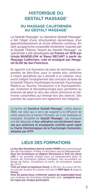 3
HISTORIQUE DU
GESTALT MASSAGE®
DU MASSAGE CALIFORNIEN
AU Gestalt Massage®
Le Gestalt Massage® ou Sensitive Gestalt Massage®
a fait l’objet d’une structuration dynamique, d’un
approfondissement et d’une réflexion continus. En
tant qu’approche corporelle fortement inspirée par
la Gestalt Théorie, l’esprit du Gestalt Massage®, sa
spécificité a été développés en France en 1978 par
Ursula BANDELOW et Raoul BÉCART à partir du
Massage Californien, créé et enseigné par Marga-
ret ELKE de San Francisco.
En appoint à la formation de base de techniques cor-
porelles de Bien-Être, pour la rendre plus conforme
à l’esprit gestaltiste qui a présidé à sa création, nous
avons intégré l’enseignement des concepts de base de
la Gestalt Théorie, Psychologie Humaniste, Psychologie
Relative au Toucher, Introduction à la Psychopatholo-
gie, Anatomie et Neurophysiologie pour permettre au
praticien de gérer le vécu des clients (émotions et mé-
moires corporelles) qui émerge lors des séances. Des
journées de supervision ont également été intégrées.
Le terme de Sensitive Gestalt Massage®, utilisé depuis
1980, est celui qui a servi de support à la diffusion de
cette approche à travers l’Europe, où il est pratiqué et
enseigné. Simplifié en Gestalt Massage®, ces marques
ont été déposés et leur utilisation est strictement réser-
vée aux praticiens et enseignants certifiés ayant signé
la Charte Déontologique de la Psychologie Humaniste,
adoptée par IFFP.
LIEUX DES FORMATIONS
Le lieu des formations dans le centre PARIS sera communiqué
lors de l’inscription. A Paris, il n’est prévu aucun hébergement.
Pour les formations en Région Parisienne à Triel sur Seine
(78) il est possible d’opter pour un hébergement dans le
Centre de Formation (places limitées), lieu accueillant en
berge de Seine. Conditions et tarifs, se renseigner auprès
de I.F.F.P.
Triel est situé en banlieue Ouest, à 35 min. du coeur de Pa-
ris soit par la gare St-Lazare, soit par le RER ligne A jusqu’à
Poissy.
Pour les autres lieux, s’informer auprès du responsable local.
Les modules de formation résidentiels sont autogérés pour
les repas par chaque participant.
 