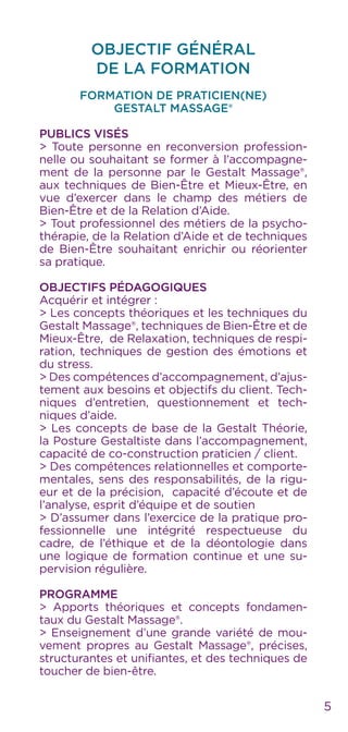 5
OBJECTIF GÉNÉRAL
DE LA FORMATION
Formation de Praticien(ne)
Gestalt Massage®
Publics visés
> Toute personne en reconversion profession-
nelle ou souhaitant se former à l’accompagne-
ment de la personne par le Gestalt Massage®,
aux techniques de Bien-Être et Mieux-Être, en
vue d’exercer dans le champ des métiers de
Bien-Être et de la Relation d’Aide.
> Tout professionnel des métiers de la psycho-
thérapie, de la Relation d’Aide et de techniques
de Bien-Être souhaitant enrichir ou réorienter
sa pratique.
Objectifs pédagogiques
Acquérir et intégrer :
> Les concepts théoriques et les techniques du
Gestalt Massage®, techniques de Bien-Être et de
Mieux-Être, de Relaxation, techniques de respi-
ration, techniques de gestion des émotions et
du stress.
> Des compétences d’accompagnement, d’ajus-
tement aux besoins et objectifs du client. Tech-
niques d’entretien, questionnement et tech-
niques d’aide.
> Les concepts de base de la Gestalt Théorie,
la Posture Gestaltiste dans l’accompagnement,
capacité de co-construction praticien / client.
> Des compétences relationnelles et comporte-
mentales, sens des responsabilités, de la rigu-
eur et de la précision, capacité d’écoute et de
l’analyse, esprit d’équipe et de soutien
> D’assumer dans l’exercice de la pratique pro-
fessionnelle une intégrité respectueuse du
cadre, de l’éthique et de la déontologie dans
une logique de formation continue et une su-
pervision régulière.
Programme
> Apports théoriques et concepts fondamen-
taux du Gestalt Massage®.
> Enseignement d’une grande variété de mou-
vement propres au Gestalt Massage®, précises,
structurantes et unifiantes, et des techniques de
toucher de bien-être.
 