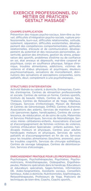 EXERCICE PROFESSIONNEL DU
METIER DE PRATICIEN
GESTALT MASSAGE®
CHAMPS D’APPLICATION
Prévention des risques psycho-sociaux, bien-être au tra-
vail, difficultés d’intégration psycho-sociale, rupture pro-
fessionnelle, burn-out, difficultés relationnelles, solitude,
isolement, séparation, difficultés existentielles, dévelop-
pement des compétences comportementales, aptitudes
relationnelles, d’écoute et de communication, dévelop-
pement du potentiel et des ressources personnelles, as-
sertivité, gestion des émotions, gestion du stress, prépa-
ration des sportifs, problèmes d’estime ou de confiance
en soi, état anxieux et dépressifs, mal-être corporel et
psychique, corps en souffrance physique, fatigue chro-
nique, troubles alimentaires, addictions, victimes de
violence et d’abus physiques et psychiques, douleurs
psychosomatiques, sensations de morcellement, dimi-
nutions des sensations et perceptions corporelles, soins
palliatifs, deuil, complément à une psychothérapie...
STRUCTURES D’INTERVENTION
Activité libérale ou salarié, à domicile, Entreprises, Comi-
tés d’entreprise, Centres de réinsertion professionnelle
et sociale, Centres de remise en forme, Centres sportifs,
Instituts de beauté, Hôtels, Centres de vacances, Spa,
Thalasso, Centres de Relaxation et de Yoga, Hôpitaux,
Cliniques, Services d’Infectiologie, Maison de Retraite
et Centres de Gérontologie, EHPAD, Centres Alzheimer,
Associations des aidants, Services de maintien à domi-
cile (personnes âgées, handicapées), Centres de conva-
lescence, de rééducation, et de soins de suite, Maternités
et Services Pédiatriques, Services de Néonatologie, Ser-
vices mères célibataires-enfants, Associations d’accueil
et d’accompagnement de femmes victimes de violence,
Centres d’Éducation Spécialisée : enfants autistes, han-
dicapés moteurs et physiques, Centres pour adultes
handicapés moteurs et physiques, Services de soins
palliatifs et d’accompagnement en fin de vie, Services
pour les troubles alimentaires (boulimie, anorexie), pour
les troubles cognitifs, Services de chirurgie esthétique,
Centres de sevrage tabagique, Centres de désintoxica-
tion, Services d’alcoologie…
ENRICHISSEMENT PRATIQUE POUR LES PROFESSIONNELS
Psychologues, Psychothérapeutes, Psychiatres, Psycho-
motriciens, Kinésithérapeutes, Ostéopathes, Ergothéra-
peutes, Médecins spécialisés dans le handicap, Educateurs
et éducateurs spécialisés, Sages-femmes, Infirmièr(e)s
DE, Aides-Soignant(e)s, Assistants sociaux, Conseillers
familiaux, Aides à domicile, Nutritionnistes, Sophrologues,
Relaxothérapeutes, Professeurs de Yoga, Praticiens de
techniques de bien-être, Coachs, Coachs sportifs…
8
 
