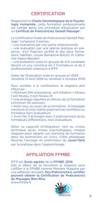 CERTIFICATION
Respectant la Charte Déontologique de la Psycho-
logie Humaniste, cette formation professionnelle
est validée après une procédure d’évaluation par
un Certificat de Praticien(ne) Gestalt Massage®.
La Certification finale de Praticien(ne) Gestalt Mas-
sage® comprend 3 parties :
– une évaluation par une partie rédactionnelle.
– une évaluation par une séance pratique en pré-
sence d’un Praticien certifié et des deux forma-
teurs habilités: Ursula Bandelow-Bécart et Cathe-
rine Zabus-Baudart.
– une évaluation orale en groupe de 4/5 candidats
devant un jury constitué de 3 Formateurs et de 2
professionnels extérieurs à IFFP.
Dates de l’Evaluation orale en groupe en 2019 :
Vendredi 12 Avril 2019 ou vendredi 4 Octobre 2019
Pour accéder à la certification, le stagiaire doit
effectuer :
> Minimum 54h d’assistanat, soit Initiation + Niveau
I soit Niveau II soit Niveau III.
> Une pratique régulière en dehors de sa formation
(minimum 30 séances).
> Avoir reçu, au cours de sa formation, 6 massages
minimum d’un(e) même praticien(ne) certifié(e) ou
formateur hors évaluateurs.
> Avoir fait 3 échanges avec 3 praticien(ne)s et/ou
formateurs different(e)s, hors évaluateurs.
Selon sa capacité d’intégration, tant au niveau
technique qu’au niveau psychologique, chaque
stagiaire peut répartir son planning de formation
dans les promotions en cours. Cette pédagogie
favorise l’ancrage en profondeur du savoir-faire
par la pratique dans l’apprentissage.
AFFILIATION FFMBE
IFFP est Ecole agréée de la FFMBE 2019.
Dès le début de sa formation le stagiaire peut
s’affilier à la FFMBE comme Membre Stagiaire par
une adhésion annuelle. Nos Praticien(ne)s certifiés
peuvent obtenir la Certification de Praticien(ne)
de Massages-Bien-Être.
www.ffmbe.fr.
9
 