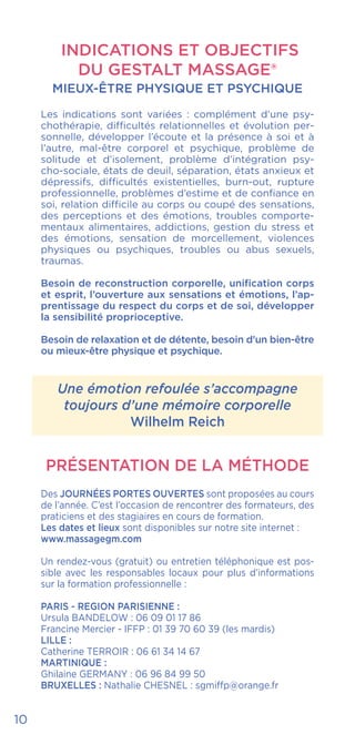 10
INDICATIONS ET OBJECTIFS
DU GESTALT MASSAGE®
MIEUX-ÊTRE PHYSIQUE ET PSYCHIQUE
Les indications sont variées : complément d’une psy-
chothérapie, difficultés relationnelles et évolution per-
sonnelle, développer l’écoute et la présence à soi et à
l’autre, mal-être corporel et psychique, problème de
solitude et d’isolement, problème d’intégration psy-
cho-sociale, états de deuil, séparation, états anxieux et
dépressifs, difficultés existentielles, burn-out, rupture
professionnelle, problèmes d’estime et de confiance en
soi, relation difficile au corps ou coupé des sensations,
des perceptions et des émotions, troubles comporte-
mentaux alimentaires, addictions, gestion du stress et
des émotions, sensation de morcellement, violences
physiques ou psychiques, troubles ou abus sexuels,
traumas.
Besoin de reconstruction corporelle, unification corps
et esprit, l’ouverture aux sensations et émotions, l’ap-
prentissage du respect du corps et de soi, développer
la sensibilité proprioceptive.
Besoin de relaxation et de détente, besoin d’un bien-être
ou mieux-être physique et psychique.
Une émotion refoulée s’accompagne
toujours d’une mémoire corporelle
Wilhelm Reich
PRÉSENTATION DE LA MÉTHODE
Des JOURNÉES PORTES OUVERTES sont proposées au cours
de l’année. C’est l’occasion de rencontrer des formateurs, des
praticiens et des stagiaires en cours de formation.
Les dates et lieux sont disponibles sur notre site internet :
www.massagegm.com
Un rendez-vous (gratuit) ou entretien téléphonique est pos-
sible avec les responsables locaux pour plus d’informations
sur la formation professionnelle :
PARIS - REGION PARISIENNE :
Ursula BANDELOW : 06 09 01 17 86
Francine Mercier - IFFP : 01 39 70 60 39 (les mardis)
LILLE :
Catherine TERROIR : 06 61 34 14 67
MARTINIQUE :
Ghilaine GERMANY : 06 96 84 99 50
BRUXELLES : Nathalie CHESNEL : sgmiffp@orange.fr
 