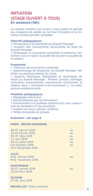INITIATION
(STAGE OUVERT À TOUS)
En weekend (16h)
Le module Initiation est ouvert à tout public et permet
aux stagiaires de valider ou non leur inscription à la for-
mation professionnelle complète.
Objectifs pédagogiques
> Introduction à la spécificité du Gestalt Massage®.
> Acquérir des mouvements structurants de base du
Gestalt Massage®.
> Développer la conscience corporelle, la présence, l’at-
tention à soi et l’autre, la qualité de toucher et qualité de
la relation.
Programme
> Exercices de conscience corporelle.
> Apprentissage de séquences du Gestalt Massage® dé-
taillés sur plusieurs parties du corps.
> Apports théoriques Gestaltistes et techniques de
bases du Gestalt Massage® Premier contact, centrage,
unification, enracinement, mouvements structurants, la
relation dans « comment-ici-et-maintenant », le cadre,
posture professionnelle.
Modalités pédagogiques
> Pédagogie interactive
> Démonstrations par les formateurs
> Entrainement à la pratique (practicums) sous supervi-
sion du formateur et /ou assistants
> Support de cours, articles, schémas
> Temps de paroles en groupe
Evaluation : voir page 6
PARIS - RÉGION PARISIENNE
26-27 Janvier 2019 			 ou
23-24 Février 2019			 ou
30-31 Mars 2019				 ou
1-2 Juin 2019				ou
20-21 Juillet 2019				ou
5-6 Octobre 2019				ou
10-11 Novembre 2019
LILLE
9-10 Février 2019				 ou
9-10 Novembre 2019
MARTINIQUE
26-27 Janvier 2019			 ou
23-24 Mars 2019
GUYANE
27-28 Avril 2019
BRUXELLES Dates à prévoir
11
 