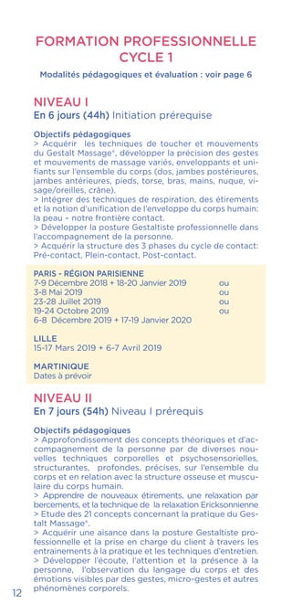 FORMATION PROFESSIONNELLE
CYCLE 1
Modalités pédagogiques et évaluation : voir page 6
NIVEAU I
En 6 jours (44h) Initiation prérequise
Objectifs pédagogiques
> Acquérir les techniques de toucher et mouvements
du Gestalt Massage®, développer la précision des gestes
et mouvements de massage variés, enveloppants et uni-
fiants sur l’ensemble du corps (dos, jambes postérieures,
jambes antérieures, pieds, torse, bras, mains, nuque, vi-
sage/oreilles, crâne).
> Intégrer des techniques de respiration, des étirements
et la notion d’unification de l’enveloppe du corps humain:
la peau – notre frontière contact.
> Développer la posture Gestaltiste professionnelle dans
l’accompagnement de la personne.
> Acquérir la structure des 3 phases du cycle de contact:
Pré-contact, Plein-contact, Post-contact.
PARIS - RÉGION PARISIENNE
7-9 Décembre 2018 + 18-20 Janvier 2019	 ou
3-8 Mai 2019				ou
23-28 Juillet 2019				ou
19-24 Octobre 2019			 ou
6-8 Décembre 2019 + 17-19 Janvier 2020
LILLE
15-17 Mars 2019 + 6-7 Avril 2019
MARTINIQUE
Dates à prévoir
NIVEAU II
En 7 jours (54h) Niveau I prérequis
Objectifs pédagogiques
> Approfondissement des concepts théoriques et d’ac-
compagnement de la personne par de diverses nou-
velles techniques corporelles et psychosensorielles,
structurantes, profondes, précises, sur l’ensemble du
corps et en relation avec la structure osseuse et muscu-
laire du corps humain.
> Apprendre de nouveaux étirements, une relaxation par
bercements, et la technique de la relaxation Ericksonnienne
> Etude des 21 concepts concernant la pratique du Ges-
talt Massage®.
> Acquérir une aisance dans la posture Gestaltiste pro-
fessionnelle et la prise en charge du client à travers les
entrainements à la pratique et les techniques d’entretien.
> Développer l’écoute, l’attention et la présence à la
personne, l’observation du langage du corps et des
émotions visibles par des gestes, micro-gestes et autres
phénomènes corporels.
12
 