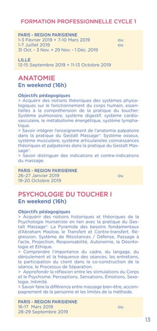 PARIS - REGION PARISIENNE
1-3 Février 2019 + 7-10 Mars 2019		 ou
1-7 Juillet 2019				ou
31 Oct. - 3 Nov. + 29 Nov. - 1 Déc. 2019
LILLE
12-15 Septembre 2019 + 11-13 Octobre 2019
ANATOMIE
En weekend (16h)
Objectifs pédagogiques
> Acquérir des notions théoriques des systèmes physio-
logiques sur le fonctionnement du corps humain, essen-
tielles à la compréhension de la pratique du toucher:
Système pulmonaire, système digestif, système cardio-
vasculaire, le métabolisme énergétique, système lympha-
tique.
> Savoir intégrer l’enseignement de l’anatomie palpatoire
dans la pratique du Gestalt Massage®: Système osseux,
système musculaire, système articulaireles connaissances
théoriques et palpatoires dans la pratique du Gestalt Mas-
sage®.
> Savoir distinguer des indications et contre-indications
du massage.
PARIS - REGION PARISIENNE
26-27 Janvier 2019			 ou
19-20 Octobre 2019
PSYCHOLOGIE DU TOUCHER I
En weekend (16h)
Objectifs pédagogiques
> Acquérir des notions historiques et théoriques de la
Psychologie Humaniste en lien avec la pratique du Ges-
talt Massage®: La Pyramide des besoins fondamentaux
d’Abraham Maslow, le Transfert et Contre-transfert, Ré-
gression, Système de Résistances / Défense, Passage à
l’acte, Projection, Responsabilité, Autonomie, la Déonto-
logie et Ethique.
> Comprendre l’importance du cadre, du langage, du
déroulement et la fréquence des séances, les entretiens,
la participation du client dans la co-construction de la
séance, le Processus de Séparation.
> Approfondir la réflexion entre les stimulations du Corps
et le Psychisme: Perceptions, Sensations, Emotions, Sexo-
logie, Intimité.
> Savoir faire la différence entre massage bien-être, accom-
pagnement de la personne et les limites de la méthode.
PARIS - REGION PARISIENNE
16-17 Mars 2019				 ou
28-29 Septembre 2019
FORMATION PROFESSIONNELLE CYCLE 1
13
 