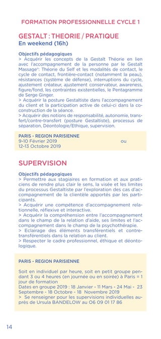 14
FORMATION PROFESSIONNELLE CYCLE 1
GESTALT : THEORIE / PRATIQUE
En weekend (16h)
Objectifs pédagogiques
> Acquérir les concepts de la Gestalt Théorie en lien
avec l’accompagnement de la personne par le Gestalt
Massage®: Théorie du Self et les modalités de contact, le
cycle de contact, frontière-contact (notamment la peau),
résistances (système de défense), interruptions du cycle,
ajustement créateur, ajustement conservateur, awareness,
figure/fond, les contraintes existentielles, le Pentagramme
de Serge Ginger.
> Acquérir la posture Gestaltiste dans l’accompagnement
du client et la participation active de celui-ci dans la co-
construction de la séance.
> Acquérir des notions de responsabilité, autonomie, trans-
fert/contre-transfert (posture Gestaltiste), processus de
séparation, Déontologie/Ethique, supervision.
PARIS - REGION PARISIENNE
9-10 Février 2019				ou
12-13 Octobre 2019
SUPERVISION
Objectifs pédagogiques
> Permettre aux stagiaires en formation et aux prati-
ciens de rendre plus clair le sens, la visée et les limites
du processus Gestaltiste par l’exploration des cas d’ac-
compagnement de la clientèle apportés par les parti-
cipants.
> Acquérir une compétence d’accompagnement rela-
tionnelle, réflexive et interactive.
> Acquérir la compréhension entre l’accompagnement
dans le champ de la relation d’aide, ses limites et l’ac-
compagnement dans le champ de la psychothérapie.
> Eclairage des éléments transférentiels et contre-
transférentiels dans la relation au client.
> Respecter le cadre professionnel, éthique et déonto-
logique.
PARIS - REGION PARISIENNE
Soit en individuel par heure, soit en petit groupe pen-
dant 3 ou 4 heures (en journée ou en soirée) à Paris = 1
jour de formation
Dates en groupe 2019 : 18 Janvier - 11 Mars - 24 Mai - 23
Septembre - 18 Octobre - 18 Novembre 2019
> Se renseigner pour les supervisions individuelles au-
près de Ursula BANDELOW au O6 09 01 17 86
 